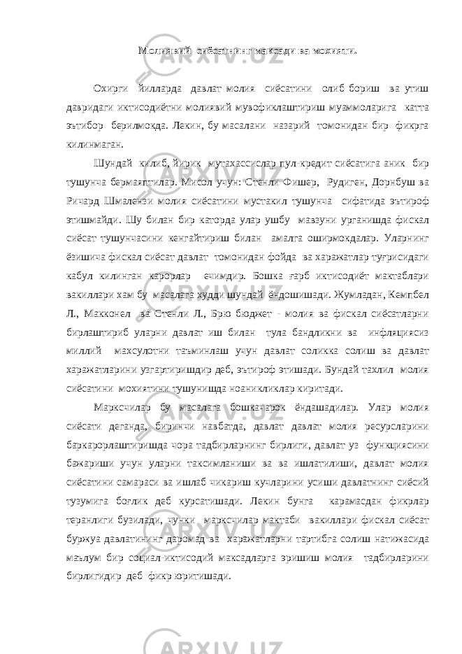 Молиявий сиёсатнинг максади ва мохияти. Охирги йилларда давлат молия сиёсатини олиб бориш ва утиш давридаги иктисодиётни молиявий мувофиклаштириш муаммоларига катта эътибор берилмокда. Лекин, бу масалани назарий томонидан бир фикрга килинмаган. Шундай килиб, йирик мутахассислар пул-кредит сиёсатига аник бир тушунча бермаяптилар. Мисол учун: Стенли Фишер, Рудиген, Дорнбуш ва Ричард Шмалензи молия сиёсатини мустакил тушунча сифатида эътироф этишмайди. Шу билан бир каторда улар ушбу мавзуни урганишда фискал сиёсат тушунчасини кенгайтириш билан амалга оширмокдалар. Уларнинг ёзишича фискал сиёсат давлат томонидан фойда ва харажатлар туғрисидаги кабул килинган карорлар ечимдир. Бошка ғарб иктисодиёт мактаблари вакиллари хам бу масалага худди шундай ёндошишади. Жумладан, Кемпбел Л., Макконел ва Стенли Л., Брю бюджет - молия ва фискал сиёсатларни бирлаштириб уларни давлат иш билан тула бандликни ва инфляциясиз миллий махсулотни таъминлаш учун давлат соликка солиш ва давлат харажатларини узгартиришдир деб, эътироф этишади. Бундай тахлил молия сиёсатини мохиятини тушунишда ноаникликлар киритади. Марксчилар бу масалага бошкачарок ёндашадилар. Улар молия сиёсати деганда, биринчи навбатда, давлат давлат молия ресурсларини баркарорлаштиришда чора тадбирларнинг бирлиги, давлат уз функциясини бажариши учун уларни таксимланиши ва ва ишлатилиши, давлат молия сиёсатини самараси ва ишлаб чикариш кучларини усиши давлатнинг сиёсий тузумига боғлик деб курсатишади. Лекин бунга карамасдан фикрлар теранлиги бузилади, чунки марксчилар мактаби вакиллари фискал сиёсат буржуа давлатининг даромад ва харажатларни тартибга солиш натижасида маълум бир социал-иктисодий максадларга эришиш молия тадбирларини бирлигидир деб фикр юритишади. 