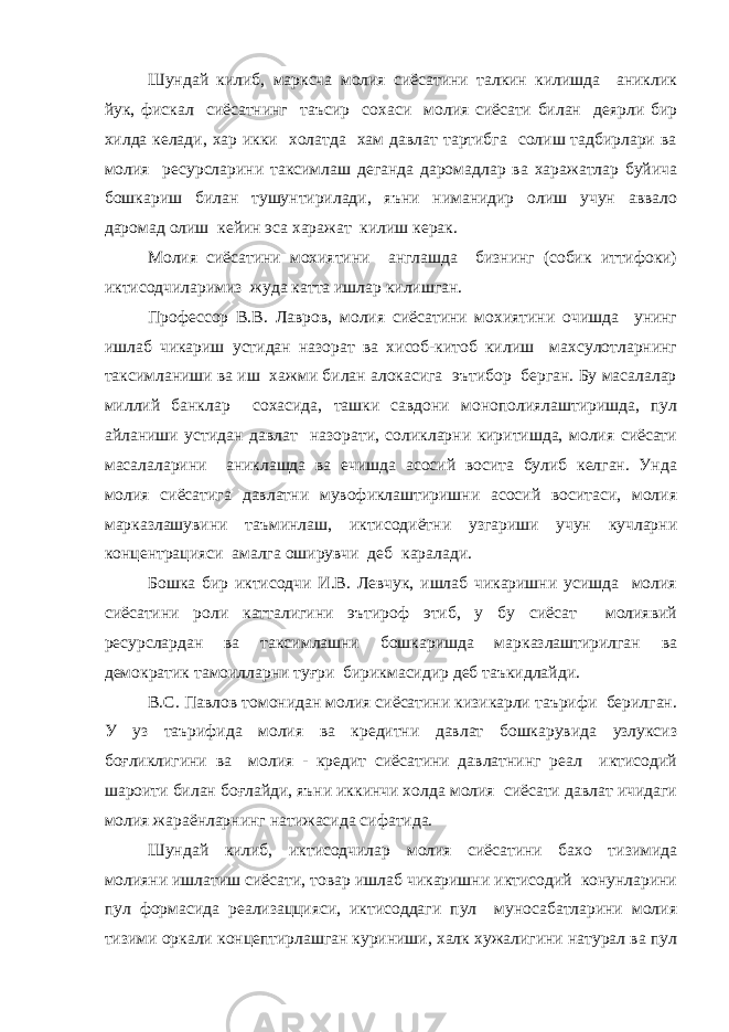 Шундай килиб, марксча молия сиёсатини талкин килишда аниклик йук, фискал сиёсатнинг таъсир сохаси молия сиёсати билан деярли бир хилда келади, хар икки холатда хам давлат тартибга солиш тадбирлари ва молия ресурсларини таксимлаш деганда даромадлар ва харажатлар буйича бошкариш билан тушунтирилади, яъни ниманидир олиш учун аввало даромад олиш кейин эса харажат килиш керак. Молия сиёсатини мохиятини англашда бизнинг (собик иттифоки) иктисодчиларимиз жуда катта ишлар килишган. Профессор В.В. Лавров, молия сиёсатини мохиятини очишда унинг ишлаб чикариш устидан назорат ва хисоб-китоб килиш махсулотларнинг таксимланиши ва иш хажми билан алокасига эътибор берган. Бу масалалар миллий банклар сохасида, ташки савдони монополиялаштиришда, пул айланиши устидан давлат назорати, соликларни киритишда, молия сиёсати масалаларини аниклашда ва ечишда асосий восита булиб келган. Унда молия сиёсатига давлатни мувофиклаштиришни асосий воситаси, молия марказлашувини таъминлаш, иктисодиётни узгариши учун кучларни концентрацияси амалга оширувчи деб каралади. Бошка бир иктисодчи И.В. Левчук, ишлаб чикаришни усишда молия сиёсатини роли катталигини эътироф этиб, у бу сиёсат молиявий ресурслардан ва таксимлашни бошкаришда марказлаштирилган ва демократик тамоилларни туғри бирикмасидир деб таъкидлайди. В.С. Павлов томонидан молия сиёсатини кизикарли таърифи берилган. У уз таърифида молия ва кредитни давлат бошкарувида узлуксиз боғликлигини ва молия - кредит сиёсатини давлатнинг реал иктисодий шароити билан боғлайди, яъни иккинчи холда молия сиёсати давлат ичидаги молия жараёнларнинг натижасида сифатида. Шундай килиб, иктисодчилар молия сиёсатини бахо тизимида молияни ишлатиш сиёсати, товар ишлаб чикаришни иктисодий конунларини пул формасида реализаццияси, иктисоддаги пул муносабатларини молия тизими оркали концептирлашган куриниши, халк хужалигини натурал ва пул 