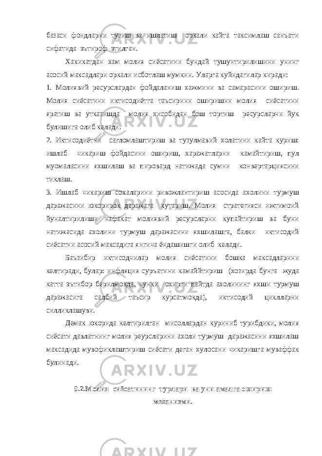 базаси фондларни тузиш ва ишлатиш оркали кайта таксимлаш санъати сифатида эътироф этилган. Хакикатдан хам молия сиёсатини бундай тушунтирилишини унинг асосий максадлари оркали исботлаш мумкин. Уларга куйидагилар киради: 1. Молиявий ресурслардан фойдаланиш хажмини ва самарасини ошириш. Молия сиёсатини иктисодиётга таъсирини оширишни молия сиёсатини яратиш ва утказишда молия хисобидан бош тортиш ресурсларни йук булишига олиб келади. 2. Иктисодиётни сағломлаштириш ва тузулмавий холатини кайта куриш: ишлаб чикариш фойдасини ошириш, харажатларни камайтириш, пул муомаласини яхшилаш ва пировард натижада сумни конвертарциясини тиклаш. 3. Ишлаб чикариш сохаларини ривожлантириш асосида ахолини турмуш даражасини юкорирок даражага кутариш. Молия стратегияси ижтимоий йуналтирилиши нафакат молиявий ресурсларни купайтириш ва буни натижасида ахолини турмуш даражасини яхшилашга, балки иктисодий сиёсатни асосий максадига янгича ёндашишги олиб келади. Баъзибир иктисодчилар молия сиёсатини бошка максадларини келтиради, булар: инфляция суръатини камаййтириш (хозирда бунга жуда катта эътибор берилмокда, чунки охирги пайтда ахолининг яхши турмуш даражасига салбий таъсир курсатмокда), иктисодий циклларни силликлашуви. Демак юкорида келтирилган мисоллардан куриниб турибдики, молия сиёсати давлатнинг молия реурсларини ахоли турмуш даражасини яхшилаш максадида мувофиклаштириш сиёсати деган хулосани чикаришга муваффак булинади. 9.2.Молия сиёсатининг турлари ва уни амалга ошириш механизми. 