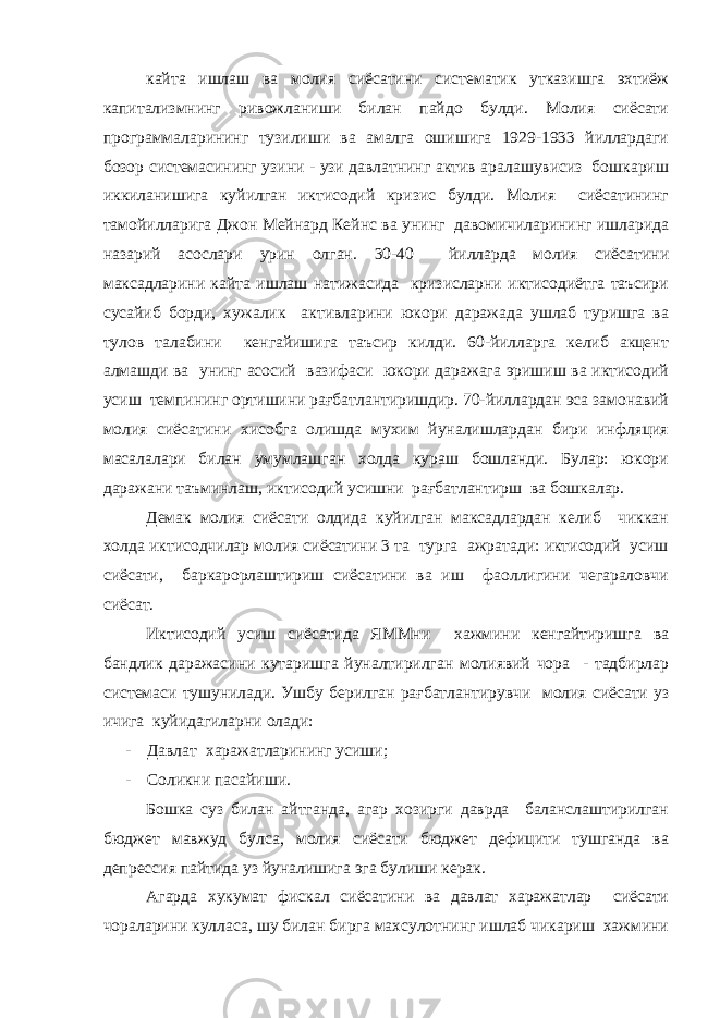 кайта ишлаш ва молия сиёсатини систематик утказишга эхтиёж капитализмнинг ривожланиши билан пайдо булди. Молия сиёсати программаларининг тузилиши ва амалга ошишига 1929-1933 йиллардаги бозор системасининг узини - узи давлатнинг актив аралашувисиз бошкариш иккиланишига куйилган иктисодий кризис булди. Молия сиёсатининг тамойилларига Джон Мейнард Кейнс ва унинг давомичиларининг ишларида назарий асослари урин олган. 30-40 йилларда молия сиёсатини максадларини кайта ишлаш натижасида кризисларни иктисодиётга таъсири сусайиб борди, хужалик активларини юкори даражада ушлаб туришга ва тулов талабини кенгайишига таъсир килди. 60-йилларга келиб акцент алмашди ва унинг асосий вазифаси юкори даражага эришиш ва иктисодий усиш темпининг ортишини рағбатлантиришдир. 70-йиллардан эса замонавий молия сиёсатини хисобга олишда мухим йуналишлардан бири инфляция масалалари билан умумлашган холда кураш бошланди. Булар: юкори даражани таъминлаш, иктисодий усишни рағбатлантирш ва бошкалар. Демак молия сиёсати олдида куйилган максадлардан келиб чиккан холда иктисодчилар молия сиёсатини 3 та турга ажратади: иктисодий усиш сиёсати, баркарорлаштириш сиёсатини ва иш фаоллигини чегараловчи сиёсат. Иктисодий усиш сиёсатида ЯММни хажмини кенгайтиришга ва бандлик даражасини кутаришга йуналтирилган молиявий чора - тадбирлар системаси тушунилади. Ушбу берилган рағбатлантирувчи молия сиёсати уз ичига куйидагиларни олади: - Давлат харажатларининг усиши; - Соликни пасайиши. Бошка суз билан айтганда, агар хозирги даврда баланслаштирилган бюджет мавжуд булса, молия сиёсати бюджет дефицити тушганда ва депрессия пайтида уз йуналишига эга булиши керак. Агарда хукумат фискал сиёсатини ва давлат харажатлар сиёсати чораларини кулласа, шу билан бирга махсулотнинг ишлаб чикариш хажмини 