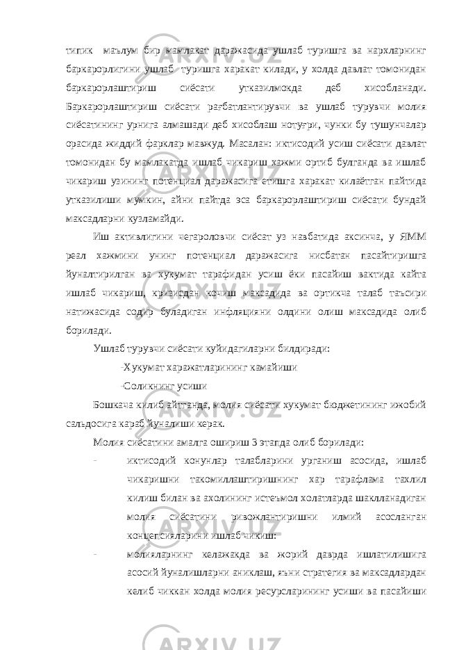 типик маълум бир мамлакат даражасида ушлаб туришга ва нархларнинг баркарорлигини ушлаб туришга харакат килади, у холда давлат томонидан баркарорлаштириш сиёсати утказилмокда деб хисобланади. Баркарорлаштириш сиёсати рағбатлантирувчи ва ушлаб турувчи молия сиёсатининг урнига алмашади деб хисоблаш нотуғри, чунки бу тушунчалар орасида жиддий фарклар мавжуд. Масалан: иктисодий усиш сиёсати давлат томонидан бу мамлакатда ишлаб чикариш хажми ортиб булганда ва ишлаб чикариш узининг потенциал даражасига етишга харакат килаётган пайтида утказилиши мумкин, айни пайтда эса баркарорлаштириш сиёсати бундай максадларни кузламайди. Иш активлигини чегароловчи сиёсат уз навбатида аксинча, у ЯММ реал хажмини унинг потенциал даражасига нисбатан пасайтиришга йуналтирилган ва хукумат тарафидан усиш ёки пасайиш вактида кайта ишлаб чикариш, кризисдан кочиш максадида ва ортикча талаб таъсири натижасида содир буладиган инфляцияни олдини олиш максадида олиб борилади. Ушлаб турувчи сиёсати куйидагиларни билдиради: -Хукумат харажатларининг камайиши -Соликнинг усиши Бошкача килиб айтганда, молия сиёсати хукумат бюджетининг ижобий сальдосига караб йуналиши керак. Молия сиёсатини амалга ошириш 3 этапда олиб борилади: - иктисодий конунлар талабларини урганиш асосида, ишлаб чикаришни такомиллаштиришнинг хар тарафлама тахлил килиш билан ва ахолининг истеъмол холатларда шаклланадиган молия сиёсатини ривожлантиришни илмий асосланган концепсияларини ишлаб чикиш: - молияларнинг келажакда ва жорий даврда ишлатилишига асосий йуналишларни аниклаш, яъни стратегия ва максадлардан келиб чиккан холда молия ресурсларининг усиши ва пасайиши 