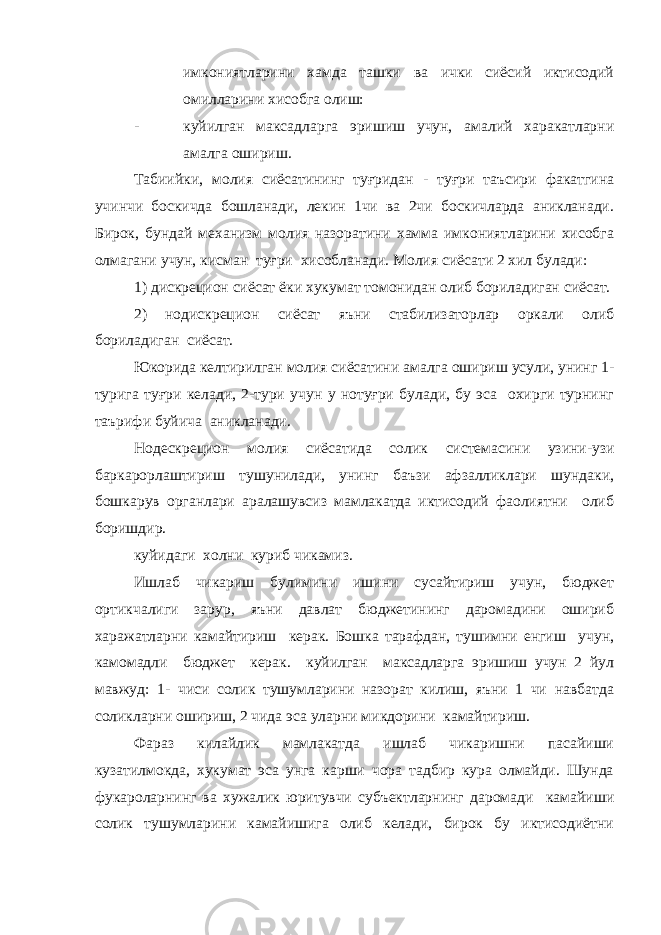 имкониятларини хамда ташки ва ички сиёсий иктисодий омилларини хисобга олиш: - куйилган максадларга эришиш учун, амалий харакатларни амалга ошириш. Табиийки, молия сиёсатининг туғридан - туғри таъсири факатгина учинчи боскичда бошланади, лекин 1чи ва 2чи боскичларда аникланади. Бирок, бундай механизм молия назоратини хамма имкониятларини хисобга олмагани учун, кисман туғри хисобланади. Молия сиёсати 2 хил булади: 1) дискрецион сиёсат ёки хукумат томонидан олиб бориладиган сиёсат. 2) нодискрецион сиёсат яъни стабилизаторлар оркали олиб бориладиган сиёсат. Юкорида келтирилган молия сиёсатини амалга ошириш усули, унинг 1- турига туғри келади, 2-тури учун у нотуғри булади, бу эса охирги турнинг таърифи буйича аникланади. Нодескрецион молия сиёсатида солик системасини узини-узи баркарорлаштириш тушунилади, унинг баъзи афзалликлари шундаки, бошкарув органлари аралашувсиз мамлакатда иктисодий фаолиятни олиб боришдир. куйидаги холни куриб чикамиз. Ишлаб чикариш булимини ишини сусайтириш учун, бюджет ортикчалиги зарур, яъни давлат бюджетининг даромадини ошириб харажатларни камайтириш керак. Бошка тарафдан, тушимни енгиш учун, камомадли бюджет керак. куйилган максадларга эришиш учун 2 йул мавжуд: 1- чиси солик тушумларини назорат килиш, яъни 1 чи навбатда соликларни ошириш, 2 чида эса уларни микдорини камайтириш. Фараз килайлик мамлакатда ишлаб чикаришни пасайиши кузатилмокда, хукумат эса унга карши чора тадбир кура олмайди. Шунда фукароларнинг ва хужалик юритувчи субъектларнинг даромади камайиши солик тушумларини камайишига олиб келади, бирок бу иктисодиётни 