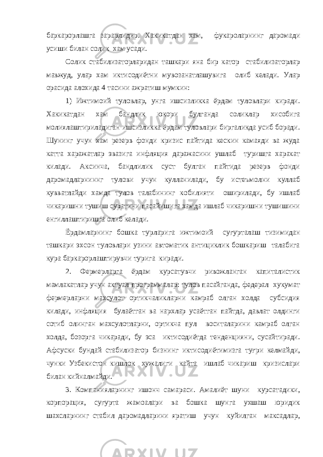 баркарорлашга зарарлидир. Хакикатдан хам, фукароларнинг даромади усиши билан солик хам усади. Солик стабилизаторларидан ташкари яна бир катор стабилизаторлар мавжуд, улар хам иктисодиётни мувозанатлашувига олиб келади. Улар орасида алохида 4 тасини ажратиш мумкин: 1) Ижтимоий туловлар, унга ишсизликка ёрдам туловлари киради. Хакикатдан хам бандлик юкори булганда соликлар хисобига молиялаштириладиган ишсизликка ёрдам туловлари биргаликда усиб боради. Шунинг учун хам резерв фонди кризис пайтида кескин камаяди ва жуда катта харажатлар эвазига инфляция даражасини ушлаб туришга харакат килади. Аксинча, бандлилик суст булган пайтида резерв фонди даромадларниннг тулови учун кулланилади, бу истеъмолни куллаб кувватлайди хамда тулов талабининг кобилияти оширилади, бу ишлаб чикаришни тушиш суратини пасайишига хамда ишлаб чикаришни тушишини енгиллаштиришга олиб келади. Ёрдамларнинг бошка турларига ижтимоий суғурталаш тизимидан ташкари эхсон туловлари узини автоматик антициклик бошкариш талабига кура баркарорлаштирувчи турига киради. 2. Фермерларга ёрдам курсатувчи ривожланган капиталистик мамлакатлар учун актуал программалар: тулов пасайганда, федерал хукумат фермерларни махсулот ортикчаликларни камраб олган холда субсидия килади, инфляция булаётган ва нархлар усаётган пайтда, давлат олдинги сотиб олинган махсулотларни, ортикча пул воситаларини камраб олган холда, бозорга чикаради, бу эса иктисодиётда тенденцияни, сусайтиради. Афсуски бундай стабилизатор бизнинг иктисодиётимизга туғри келмайди, чунки Узбекистон кишлок хужалиги кайта ишлаб чикариш кризислари билан кийналмайди. 3. Компанияларнинг ишонч самараси. Амалиёт шуни курсатадики, корпорация, суғурта жамоалари ва бошка шунга ухшаш юридик шахсларнинг стабил даромадларини яратиш учун куйилган максадлар, 