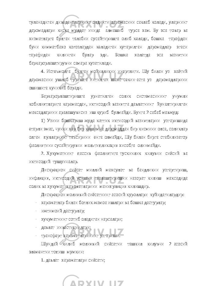 туланадиган диведентларнинг олдинги даражасини саклаб колади, уларнинг даромадлари киска муддат ичида алмашиб турса хам. Бу эса товар ва хизматларга булган талабни сусайтиришга олиб келади, бошка тарафдан буни кимматбахо коғозлардан келадиган кутарилган даромадлар эгаси тарафидан килинган булар эди. Бошка холатда эса вазиятни баркарорлаштирувчи самара кузатилади. 4. Истеъмолга булган мойилликни инертлиги. Шу билан уз хаётий даражасини ушлаб туришга интилган шахс секин-аста уз даромадларини ошишига куникиб боради. Баркарорлаштиришга урнатилган солик системасининг унумли кобилиятларига карамасдан, иктисодий вазиятга давлатнинг йуналтирилган максадларини аралашувисиз иш куриб булмайди. Бунга 2 сабаб мавжуд: 1) Узини бошкариш жуда каттик иктисодий вазиятларни узгаришида етарли эмас, чунки хар бир кушимча даромаддан бир кисмини олса, соликлар олган пулларнинг таъсирини енга олмайди, Шу билан бирга стабилизатор фаолиятини сусайтирувчи мальтипликация хисобга олинмайди. 2. Хукуматнинг пассив фаолиятига тускинлик килувчи сиёсий ва иктисодий тушунчалар. Дискрецион сиёсат миллий махсулот ва бандликни узгартириш, инфляция, иктисодий усишни тезлаштиришни назорат килиш максадида солик ва хукумат харажатларини манипуляция килишдир. Дискрецион молиявий сиёсатнинг асосий куроллари куйидагилардир: - харажатлар билан боғлик жамоа ишлари ва бошка дастурлар; - ижтимоий дастурлар; - хукуматнинг сотиб оладиган нарсалари; - давлат инвестициялари; - трансферт харажатларининг узгариши. Шундай килиб молиявий сиёсатни ташкил килувчи 2 асосий элементни топиш мумкин: 1. давлат харажатлари сиёсати; 