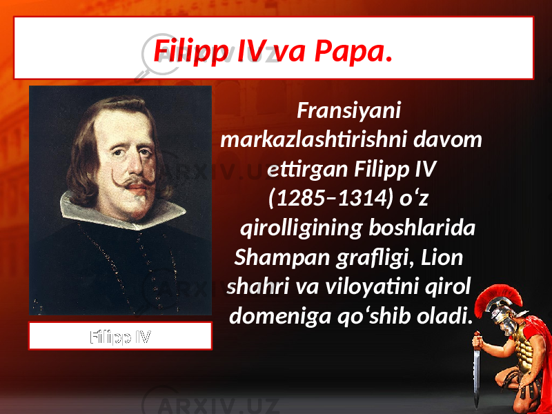Filipp IV va Papa. Fransiyani markazlashtirishni davom ettirgan Filipp IV (1285–1314) o‘z qirolligining boshlarida Shampan grafligi, Lion shahri va viloyatini qirol domeniga qo‘shib oladi. Filipp IV 