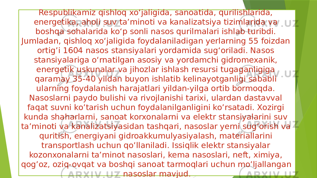 Respublikamiz qishloq xo‘jaligida, sanoatida, qurilishlarida, energetika, aholi suv ta’minoti va kanalizatsiya tizimlarida va boshqa sohalarida ko‘p sonli nasos qurilmalari ishlab turibdi. Jumladan, qishloq xo‘jaligida foydalaniladigan yerlarning 55 foizdan ortig’i 1604 nasos stansiyalari yordamida sug‘oriladi. Nasos stansiyalariga o‘rnatilgan asosiy va yordamchi gidromexanik, energetik uskunalar va jihozlar ishlash resursi tugaganligiga qaramay 35-40 yildan buyon ishlatib kelinayotganligi sababli ularning foydalanish harajatlari yildan-yilga ortib bormoqda. Nasoslarni paydo bulishi va rivojlanishi tarixi, ulardan dastavval faqat suvni ko’tarish uchun foydalanilganligini ko’rsatadi. Xozirgi kunda shaharlarni, sanoat korxonalarni va elektr stansiyalarini suv ta’minoti va kanalizatsiyasidan tashqari, nasoslar yerni sug’orish va quritish, energiyani gidroakkumulyasiyalash, materiallarini transportlash uchun qo’llaniladi. Issiqlik elektr stansiyalar kozonxonalarni ta’minot nasoslari, kema nasoslari, neft, ximiya, qog’oz, oziq-ovqat va boshqi sanoat tarmoqlari uchun mo’ljallangan nasoslar mavjud. 