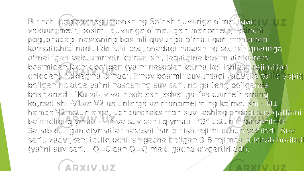 Birinchi pog’onadagi nasosning So’rish quvuriga o’rnatilgan vakuummetr, bosimli quvuriga o’rnatilgan manometr, ikkinchi pog„onadagi nasosning bosimli quvuriga o’rnatilgan manometr ko’rsatishiolinadi. Ikkinchi pog„onadagi nasosning so„rish quvuriga o’rnatilgan vakuummetr ko’rsatishi, faqatgina bosim atmosfera bosimidan kichik bo’lgan (ya’ni nasoslar ketma-ket ishlash rejimidan chiqqan) holdagina olinadi. Sinov bosimli quvurdagi zadvijka to’liq yopiq bo’lgan holatda ya‟ni nasosning suv sarfi nolga teng bo’lganda boshlanadi. “Kuzatuv va hisoblash jadvaliga “vakuumetrlarning ko„rsatishi -V1va V2 ustunlarga va manometrning ko’rsatishi - M1 hamdaM2 ustunlarga, uchburchaksimon suv tashlagichdagi suv qatlami balandligi qiymati -“h” va suv sarfi qiymati -“Q” ustunlarga yoziladi. Sanab o„tilgan qiymatlar nasosni har bir ish rejimi uchun yoziladi. Suv sarfi, zadvijkani to„liq ochilishigacha bo’lgan 3-6 rejimda o„lchab boriladi (ya‟ni suv sarfi - Q=0 dan Q=Q mak. gacha o’zgartiriladi). 