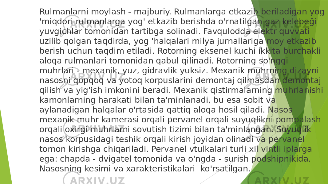 Rulmanlarni moylash - majburiy. Rulmanlarga etkazib beriladigan yog &#39;miqdori rulmanlarga yog&#39; etkazib berishda o&#39;rnatilgan gaz kelebeği yuvgichlar tomonidan tartibga solinadi. Favqulodda elektr quvvati uzilib qolgan taqdirda, yog &#39;halqalari milya jurnallariga moy etkazib berish uchun taqdim etiladi. Rotorning eksenel kuchi ikkita burchakli aloqa rulmanlari tomonidan qabul qilinadi. Rotorning so&#39;nggi muhrlari - mexanik, yuz, gidravlik yuksiz. Mexanik muhrning dizayni nasosni qopqoq va yotoq korpuslarini demontaj qilmasdan demontaj qilish va yig&#39;ish imkonini beradi. Mexanik qistirmalarning muhrlanishi kamonlarning harakati bilan ta&#39;minlanadi, bu esa sobit va aylanadigan halqalar o&#39;rtasida qattiq aloqa hosil qiladi. Nasos mexanik muhr kamerasi orqali pervanel orqali suyuqlikni pompalash orqali oxirgi muhrlarni sovutish tizimi bilan ta&#39;minlangan. Suyuqlik nasos korpusidagi teshik orqali kirish joyidan olinadi va pervanel tomon kirishga chiqariladi. Pervanel vtulkalari turli xil vintli iplarga ega: chapda - dvigatel tomonida va o&#39;ngda - surish podshipnikida. Nasosning kesimi va xarakteristikalari ko&#39;rsatilgan. 