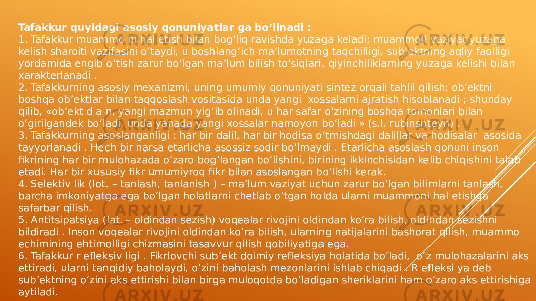 Tafakkur quyidagi asosiy qonuniyatlar ga bo‘linadi : 1. Tafakkur muammo ni hal etish bilan bog‘liq ravishda yuzaga keladi; muammoli vaziyat yuzaga kelish sharoiti vazifasini o‘taydi, u boshlang‘ich ma’lumotning taqchilligi, sub’ektning aqliy faolligi yordamida engib o‘tish zarur bo‘lgan ma’lum bilish to‘siqlari, qiyinchiliklarning yuzaga kelishi bilan xarakterlanadi . 2. Tafakkurning asosiy mexanizmi, uning umumiy qonuniyati sintez orqali tahlil qilish: ob’ektni boshqa ob’ektlar bilan taqqoslash vositasida unda yangi xossalarni ajratish hisoblanadi ; shunday qilib, «ob’ekt d a n, yangi mazmun yig‘ib olinadi, u har safar o‘zining boshqa tomonlari bilan o‘girilgandek bo‘ladi, unda yanada yangi xossalar namoyon bo‘ladi » (s.l. rubinshteyn) . 3. Tafakkurning asoslanganligi : har bir dalil, har bir hodisa o‘tmishdagi dalillar va hodisalar asosida tayyorlanadi . Hech bir narsa etarlicha asossiz sodir bo‘lmaydi . Etarlicha asoslash qonuni inson fikrining har bir mulohazada o‘zaro bog‘langan bo‘lishini, birining ikkinchisidan kelib chiqishini talab etadi. Har bir xususiy fikr umumiyroq fikr bilan asoslangan bo‘lishi kerak. 4. Selektiv lik (lot. – tanlash, tanlanish ) – ma’lum vaziyat uchun zarur bo‘lgan bilimlarni tanlash, barcha imkoniyatga ega bo‘lgan holatlarni chetlab o‘tgan holda ularni muammoni hal etishga safarbar qilish. 5. Antitsipatsiya (lat. – oldindan sezish) voqealar rivojini oldindan ko‘ra bilish, oldindan sezishni bildiradi . Inson voqealar rivojini oldindan ko‘ra bilish, ularning natijalarini bashorat qilish, muammo echimining ehtimolligi chizmasini tasavvur qilish qobiliyatiga ega. 6. Tafakkur r efleksiv ligi . Fikrlovchi sub’ekt doimiy refleksiya holatida bo‘ladi, o‘z mulohazalarini aks ettiradi, ularni tanqidiy baholaydi, o‘zini baholash mezonlarini ishlab chiqadi . R efleksi ya deb sub’ektning o‘zini aks ettirishi bilan birga muloqotda bo‘ladigan sheriklarini ham o‘zaro aks ettirishiga aytiladi. 