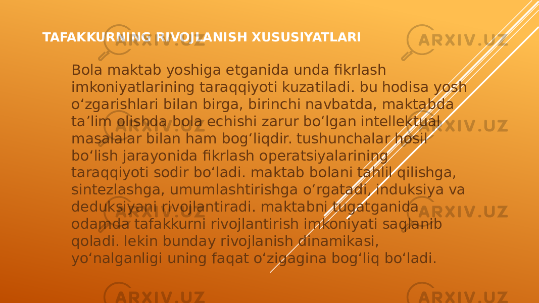 TAFAKKURNING RIVOJLANISH XUSUSIYATLARI Bola maktab yoshiga etganida unda fikrlash imkoniyatlarining taraqqiyoti kuzatiladi. bu hodisa yosh o‘zgarishlari bilan birga, birinchi navbatda, maktabda ta’lim olishda bola echishi zarur bo‘lgan intellektual masalalar bilan ham bog‘liqdir. tushunchalar hosil bo‘lish jarayonida fikrlash operatsiyalarining taraqqiyoti sodir bo‘ladi. maktab bolani tahlil qilishga, sintezlashga, umumlashtirishga o‘rgatadi, induksiya va deduksiyani rivojlantiradi. maktabni tugatganida odamda tafakkurni rivojlantirish imkoniyati saqlanib qoladi. lekin bunday rivojlanish dinamikasi, yo‘nalganligi uning faqat o‘zigagina bog‘liq bo‘ladi. 