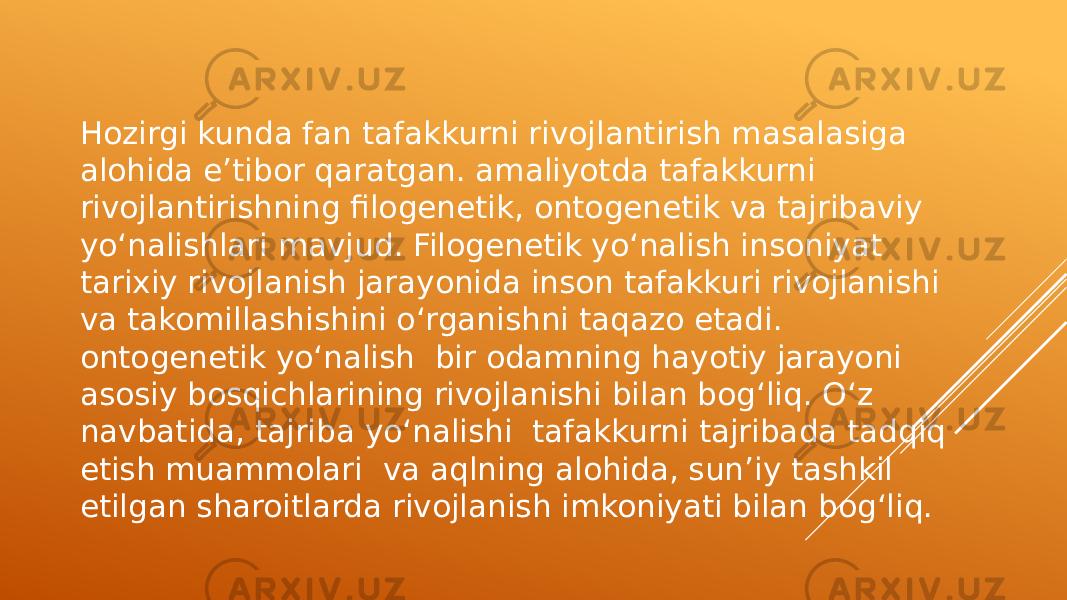 Hozirgi kunda fan tafakkurni rivojlantirish masalasiga alohida e’tibor qaratgan. amaliyotda tafakkurni rivojlantirishning filogenetik, ontogenetik va tajribaviy yo‘nalishlari mavjud. Filogenetik yo‘nalish insoniyat tarixiy rivojlanish jarayonida inson tafakkuri rivojlanishi va takomillashishini o‘rganishni taqazo etadi. ontogenetik yo‘nalish bir odamning hayotiy jarayoni asosiy bosqichlarining rivojlanishi bilan bog‘liq. O‘z navbatida, tajriba yo‘nalishi tafakkurni tajribada tadqiq etish muammolari va aqlning alohida, sun’iy tashkil etilgan sharoitlarda rivojlanish imkoniyati bilan bog‘liq. 