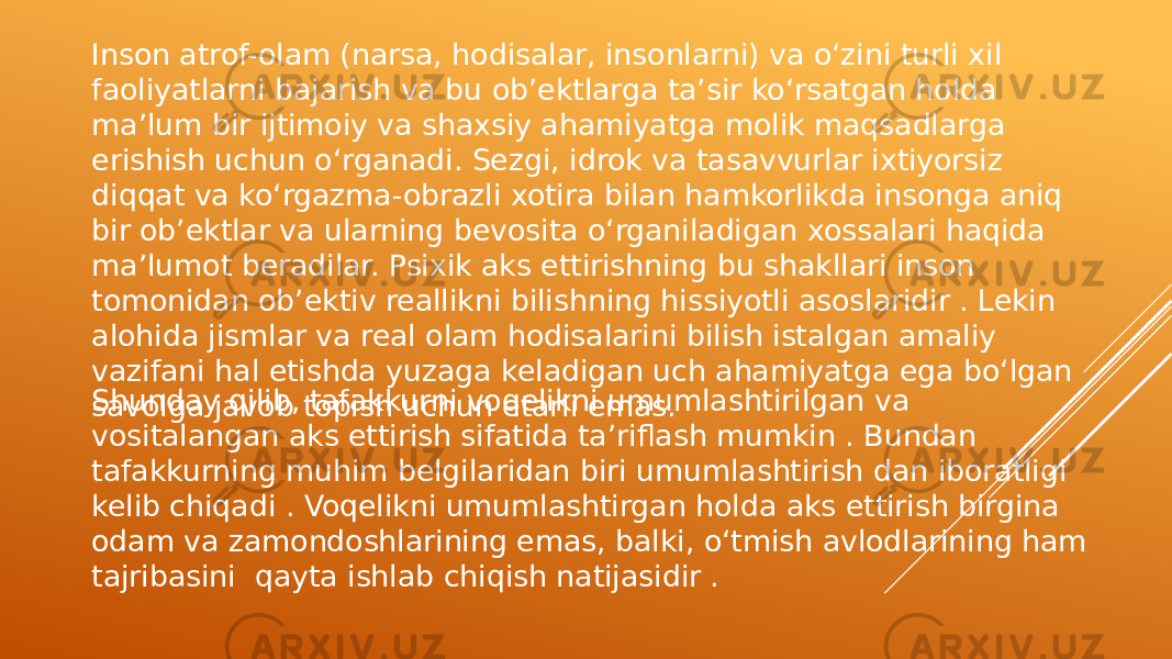 Inson atrof-olam (narsa, hodisalar, insonlarni) va o‘zini turli xil faoliyatlarni bajarish va bu ob’ektlarga ta’sir ko‘rsatgan holda ma’lum bir ijtimoiy va shaxsiy ahamiyatga molik maqsadlarga erishish uchun o‘rganadi. Sezgi, idrok va tasavvurlar ixtiyorsiz diqqat va ko‘rgazma-obrazli xotira bilan hamkorlikda insonga aniq bir ob’ektlar va ularning bevosita o‘rganiladigan xossalari haqida ma’lumot beradilar. Psixik aks ettirishning bu shakllari inson tomonidan ob’ektiv reallikni bilishning hissiyotli asoslaridir . Lekin alohida jismlar va real olam hodisalarini bilish istalgan amaliy vazifani hal etishda yuzaga keladigan uch ahamiyatga ega bo‘lgan savolga javob topish uchun etarli emas.Shunday qilib, tafakkurni voqelikni umumlashtirilgan va vositalangan aks ettirish sifatida ta’riflash mumkin . Bundan tafakkurning muhim belgilaridan biri umumlashtirish dan iboratligi kelib chiqadi . Voqelikni umumlashtirgan holda aks ettirish birgina odam va zamondoshlarining emas, balki, o‘tmish avlodlarining ham tajribasini qayta ishlab chiqish natijasidir . 