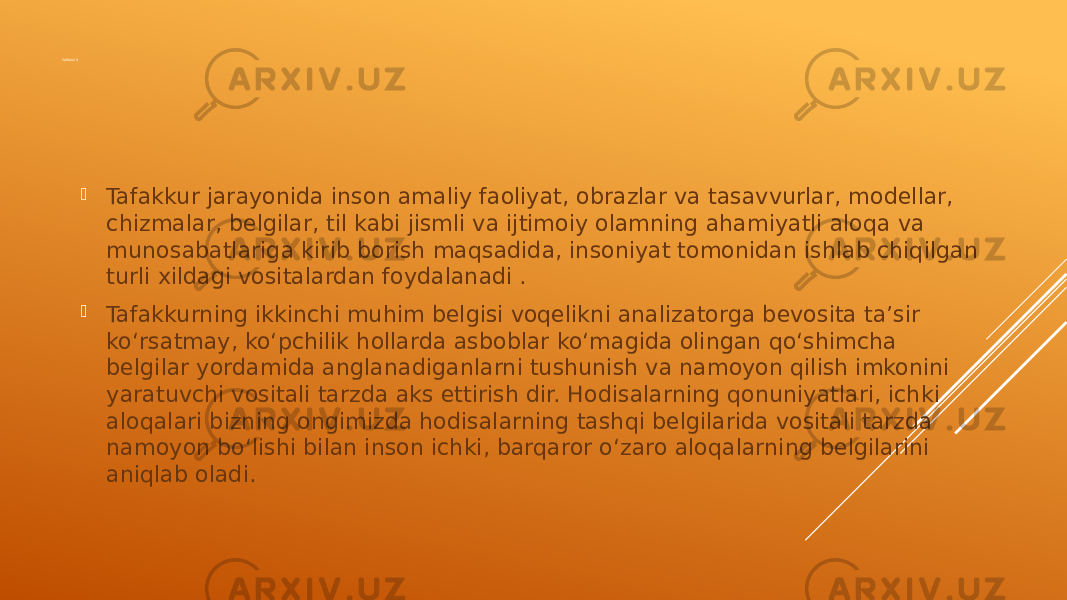 TAFAKKUR  Tafakkur jarayonida inson amaliy faoliyat, obrazlar va tasavvurlar, modellar, chizmalar, belgilar, til kabi jismli va ijtimoiy olamning ahamiyatli aloqa va munosabatlariga kirib borish maqsadida, insoniyat tomonidan ishlab chiqilgan turli xildagi vositalardan foydalanadi .  Tafakkurning ikkinchi muhim belgisi voqelikni analizatorga bevosita ta’sir ko‘rsatmay, ko‘pchilik hollarda asboblar ko‘magida olingan qo‘shimcha belgilar yordamida anglanadiganlarni tushunish va namoyon qilish imkonini yaratuvchi vositali tarzda aks ettirish dir. Hodisalarning qonuniyatlari, ichki aloqalari bizning ongimizda hodisalarning tashqi belgilarida vositali tarzda namoyon bo‘lishi bilan inson ichki, barqaror o‘zaro aloqalarning belgilarini aniqlab oladi. 