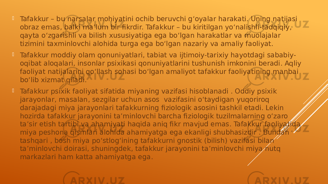  Tafakkur – bu narsalar mohiyatini ochib beruvchi g‘oyalar harakati. Uning natijasi obraz emas, balki ma’lum bir fikrdir. Tafakkur – bu kiritilgan yo‘nalishli-tadqiqiy, qayta o‘zgarishli va bilish xususiyatiga ega bo‘lgan harakatlar va muolajalar tizimini taxminlovchi alohida turga ega bo‘lgan nazariy va amaliy faoliyat.  Tafakkur moddiy olam qonuniyatlari, tabiat va ijtimoiy-tarixiy hayotdagi sababiy- oqibat aloqalari, insonlar psixikasi qonuniyatlarini tushunish imkonini beradi. Aqliy faoliyat natijalarini qo‘llash sohasi bo‘lgan amaliyot tafakkur faoliyatining manbai bo‘lib xizmat qiladi.  Tafakkur psixik faoliyat sifatida miyaning vazifasi hisoblanadi . Oddiy psixik jarayonlar, masalan, sezgilar uchun asos vazifasini o‘taydigan yuqoriroq darajadagi miya jarayonlari tafakkurning fiziologik asosini tashkil etadi. Lekin hozirda tafakkur jarayonini ta’minlovchi barcha fiziologik tuzilmalarning o‘zaro ta’sir etish tartibi va ahamiyati haqida aniq fikr mavjud emas. Tafakkur faoliyatida miya peshona qismlari alohida ahamiyatga ega ekanligi shubhasizdir . Bundan tashqari , bosh miya po‘stlog‘ining tafakkurni gnostik (bilish) vazifasi bilan ta’minlovchi doirasi, shuningdek, tafakkur jarayonini ta’minlovchi miya nutq markazlari ham katta ahamiyatga ega. 