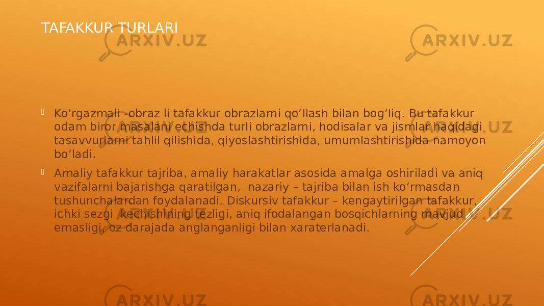 TAFAKKUR TURLARI  Ko‘rgazmali -obraz li tafakkur obrazlarni qo‘llash bilan bog‘liq. Bu tafakkur odam biror masalani echishda turli obrazlarni, hodisalar va jismlar haqidagi tasavvurlarni tahlil qilishida, qiyoslashtirishida, umumlashtirishida namoyon bo‘ladi.  Amaliy tafakkur tajriba, amaliy harakatlar asosida amalga oshiriladi va aniq vazifalarni bajarishga qaratilgan, nazariy – tajriba bilan ish ko‘rmasdan tushunchalardan foydalanadi. Diskursiv tafakkur – kengaytirilgan tafakkur, ichki sezgi kechishining tezligi, aniq ifodalangan bosqichlarning mavjud emasligi, oz darajada anglanganligi bilan xaraterlanadi. 