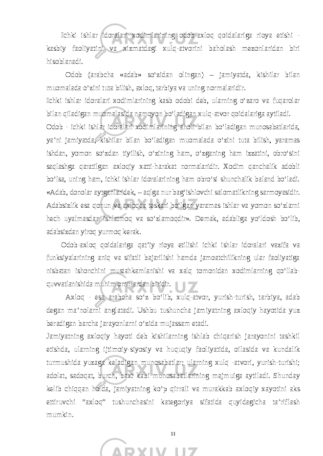 Ichki ishlar idoralari xodimlarining odob-axloq qoidalariga rioya etishi - kasbiy faoliyatini va xizmatdagi xulq-atvorini baholash mezonlaridan biri hisoblanadi. Odob (arabcha «adab» so‘zidan olingan) – jamiyatda, kishilar bilan muomalada o‘zini tuta bilish, axloq, tarbiya va uning normalaridir. Ichki ishlar idoralari xodimlarining kasb odobi deb, ularning o‘zaro va fuqarolar bilan qiladigan muomalasida namoyon bo‘ladigan xulq-atvor qoidalariga aytiladi. Odob - ichki ishlar idoralari xodimlarining aholi bilan bo‘ladigan munosabatlarida, ya’ni jamiyatda, kishilar bilan bo‘ladigan muomalada o‘zini tuta bilish, yaramas ishdan, yomon so‘zdan tiyilish, o‘zining ham, o‘zganing ham izzatini, obro‘sini saqlashga qaratilgan axloqiy xatti-harakat normalaridir. Xodim qanchalik adobli bo‘lsa, uning ham, ichki ishlar idoralarining ham obro‘si shunchalik baland bo‘ladi. «Adab, donolar aytganlaridek, – aqlga nur bag‘ishlovchi salomatlikning sarmoyasidir. Adabsizlik esa qonun va axloqqa teskari bo‘lgan yaramas ishlar va yomon so‘zlarni hech uyalmasdan ishlatmoq va so‘zlamoqdir». Demak, adabliga yo‘ldosh bo‘lib, adabsizdan yiroq yurmoq kerak. Odob-axloq qoidalariga qat’iy rioya etilishi ichki ishlar idoralari vazifa va funksiyalarining aniq va sifatli bajarilishi hamda jamoatchilikning ular faoliyatiga nisbatan ishonchini mustahkamlanishi va xalq tomonidan xodimlarning qo‘llab- quvvatlanishida muhim omillardan biridir. Axloq - esa arabcha so‘z bo‘lib, xulq-atvor, yurish-turish, tarbiya, adab degan ma’nolarni anglatadi. Ushbu tushuncha jamiyatning axloqiy hayotida yuz beradigan barcha jarayonlarni o‘zida mujassam etadi. Jamiyatning axloqiy hayoti deb kishilarning ishlab chiqarish jarayonini tashkil etishda, ularning ijtimoiy-siyosiy va huquqiy faoliyatida, oilasida va kundalik turmushida yuzaga keladigan munosabatlar; ularning xulq -atvori, yurish-turishi; adolat, sadoqat, burch, baxt kabi munosabatlarining majmuiga aytiladi. Shunday kelib chiqqan holda, jamiyatning ko‘p qirrali va murakkab axloqiy xayotini aks ettiruvchi “axloq” tushunchasini kategoriya sifatida quyidagicha ta’riflash mumkin. 11 