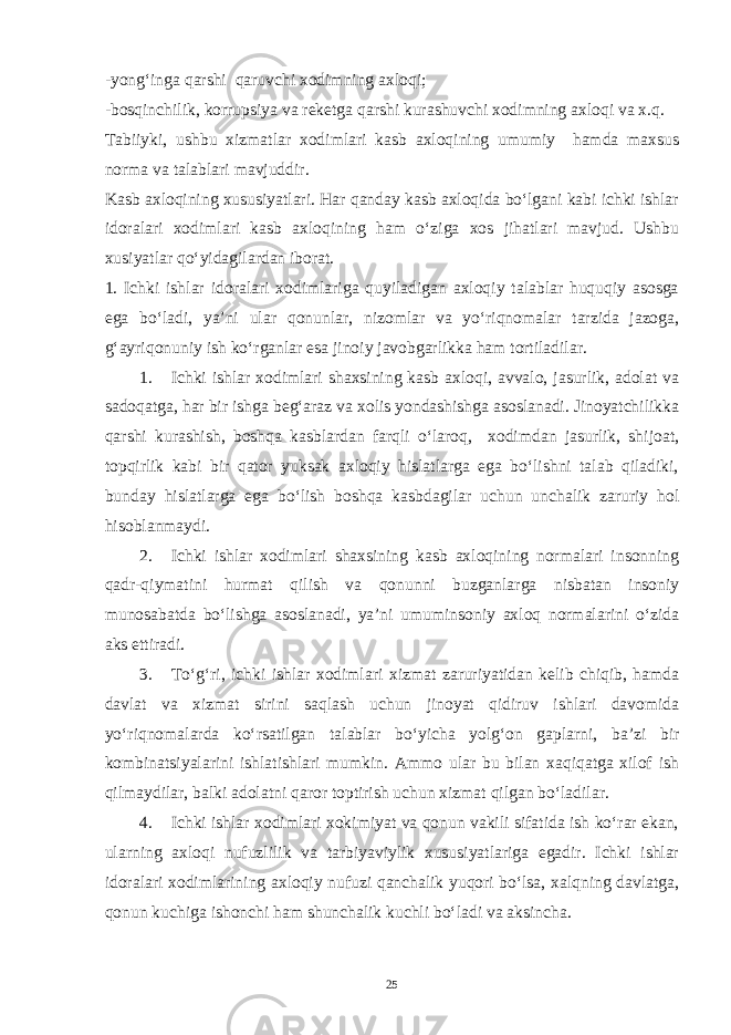 -yong‘inga qarshi qaruvchi xodimning axloqi; -bosqinchilik, korrupsiya va reketga qarshi kurashuvchi xodimning axloqi va x.q. Tabiiyki, ushbu xizmatlar xodimlari kasb axloqining umumiy hamda maxsus norma va talablari mavjuddir. Kasb axloqining xususiyatlari. Har qanday kasb axloqida bo‘lgani kabi ichki ishlar idoralari xodimlari kasb axloqining ham o‘ziga xos jihatlari mavjud. Ushbu xusiyatlar qo‘yidagilardan iborat. 1. Ichki ishlar idoralari xodimlariga quyiladigan axloqiy talablar huquqiy asosga ega bo‘ladi, ya’ni ular qonunlar, nizomlar va yo‘riqnomalar tarzida jazoga, g‘ayriqonuniy ish ko‘rganlar esa jinoiy javobgarlikka ham tortiladilar. 1. Ichki ishlar xodimlari shaxsining kasb axloqi, avvalo, jasurlik, adolat va sadoqatga, har bir ishga beg‘araz va xolis yondashishga asoslanadi. Jinoyatchilikka qarshi kurashish, boshqa kasblardan farqli o‘laroq, xodimdan jasurlik, shijoat, topqirlik kabi bir qator yuksak axloqiy hislatlarga ega bo‘lishni talab qiladiki, bunday hislatlarga ega bo‘lish boshqa kasbdagilar uchun unchalik zaruriy hol hisoblanmaydi. 2. Ichki ishlar xodimlari shaxsining kasb axloqining normalari insonning qadr-qiymatini hurmat qilish va qonunni buzganlarga nisbatan insoniy munosabatda bo‘lishga asoslanadi, ya’ni umuminsoniy axloq normalarini o‘zida aks ettiradi. 3. To‘g‘ri, ichki ishlar xodimlari xizmat zaruriyatidan kelib chiqib, hamda davlat va xizmat sirini saqlash uchun jinoyat qidiruv ishlari davomida yo‘riqnomalarda ko‘rsatilgan talablar bo‘yicha yolg‘on gaplarni, ba’zi bir kombinatsiyalarini ishlatishlari mumkin. Ammo ular bu bilan xaqiqatga xilof ish qilmaydilar, balki adolatni qaror toptirish uchun xizmat qilgan bo‘ladilar. 4. Ichki ishlar xodimlari xokimiyat va qonun vakili sifatida ish ko‘rar ekan, ularning axloqi nufuzlilik va tarbiyaviylik xususiyatlariga egadir. Ichki ishlar idoralari xodimlarining axloqiy nufuzi qanchalik yuqori bo‘lsa, xalqning davlatga, qonun kuchiga ishonchi ham shunchalik kuchli bo‘ladi va aksincha. 25 