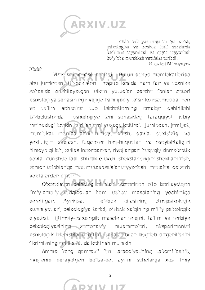 Oldimizda yoshlarga tarbiya berish, psixologiya va boshqa turli sohalarda kadrlarni tayyorlash va qayta tayyorlash bo‘yicha murakkab vazifalar turibdi. Shavkat Mirziyoyev Kirish Mavzuning dolzarbligi: Butun dunyo mamlakatlarida shu jumladan, O‘zbekiston respublikasida ham fan va texnika sohasida erishilayotgan ulkan yutuqlar barcha fanlar qatori psixologiya sohasining rivojiga ham ijobiy ta’sir ko‘rsatmoqda. Fan va ta’lim sohasida tub islohotlarning amalga oshirilishi O‘zbekistonda psixologiya fani sohasidagi taraqqiyot ijobiy ma’nodagi keskin burilishlarni yuzaga keltirdi. Jumladan, jamiyat, mamlakat manfaatlarini himoya qilish, davlat daxlsizligi va yaxlitligini saqlash, fuqarolar haq-huquqlari va osoyishtaligini himoya qilish, xullas insonparvar, rivojlangan huquqiy-demokratik davlat qurishda faol ishtirok etuvchi shaxslar ongini shakllantirish, zamon talablariga mos mutaxassislar tayyorlash masalasi dolzarb vazifalardan biridir. O‘zbekiston psixolog olimlari tomonidan olib borilayotgan ilmiy-amaliy tadqiqotlar ham ushbu masalaning yechimiga qaratilgan. Ayniqsa, o‘zbek oilasining etnopsixologik xususiyatlari, psixologiya tarixi, o‘zbek xalqining milliy psixologik qiyofasi, ijtimoiy-psixologik masalalar talqini, ta’lim va tarbiya psixologiyasining zamonaviy muammolari, eksperimental psixologik izlanishlarning turli sohalar bilan bog‘lab o‘rganilishini fikrimizning dalili sifatida keltirish mumkin. Ammo keng qamrovli fan taraqqiyotining takomillashib, rivojlanib borayotgan bo‘lsa-da, ayrim sohalarga xos ilmiy 3 