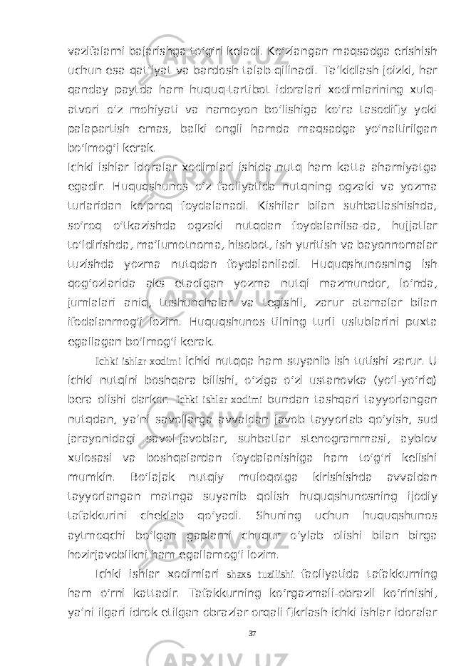 vazifalarni bajarishga to‘g‘ri keladi. Ko‘zlangan maqsadga erishish uchun esa qat’iyat va bardosh talab qilinadi. Ta’kidlash joizki, har qanday paytda ham huquq-tartibot idoralari xodimlarining xulq- atvori o‘z mohiyati va namoyon bo‘lishiga ko‘ra tasodifiy yoki palapartish emas, balki ongli hamda maqsadga yo‘naltirilgan bo‘lmog‘i kerak. Ichki ishlar idoralar xodimlari ishida nutq ham katta ahamiyatga egadir. Huquqshunos o‘z faoliyatida nutqning ogzaki va yozma turlaridan ko‘proq foydalanadi. Kishilar bilan suhbatlashishda, so‘roq o‘tkazishda ogzaki nutqdan foydalanilsa-da, hujjatlar to‘ldirishda, ma’lumotnoma, hisobot, ish yuritish va bayonnomalar tuzishda yozma nutqdan foydalaniladi. Huquqshunosning ish qog‘ozlarida aks etadigan yozma nutqi mazmundor, lo‘nda, jumlalari aniq, tushunchalar va tegishli, zarur atamalar bilan ifodalanmog‘i lozim. Huquqshunos tilning turli uslublarini puxta egallagan bo‘lmog‘i kerak. Ichki ishlar xodimi ichki nutqqa ham suyanib ish tutishi zarur. U ichki nutqini boshqara bilishi, o‘ziga o‘zi ustanovka (yo‘l-yo‘riq) bera olishi darkor. Ichki ishlar xodimi bundan tashqari tayyorlangan nutqdan, ya’ni savollarga avvaldan javob tayyorlab qo‘yish, sud jarayonidagi savol-javoblar, suhbatlar stenogrammasi, ayblov xulosasi va boshqalardan foydalanishiga ham to‘g‘ri kelishi mumkin. Bo‘lajak nutqiy muloqotga kirishishda avvaldan tayyorlangan matnga suyanib qolish huquqshunosning ijodiy tafakkurini cheklab qo‘yadi. Shuning uchun huquqshunos aytmoqchi bo‘lgan gaplarni chuqur o‘ylab olishi bilan birga hozirjavoblikni ham egallamog‘i lozim. Ichki ishlar xodimlari shaxs tuzilishi faoliyatida tafakkurning ham o‘rni kattadir. Tafakkurning ko‘rgazmali-obrazli ko‘rinishi, ya’ni ilgari idrok etilgan obrazlar orqali fikrlash ichki ishlar idoralar 37 