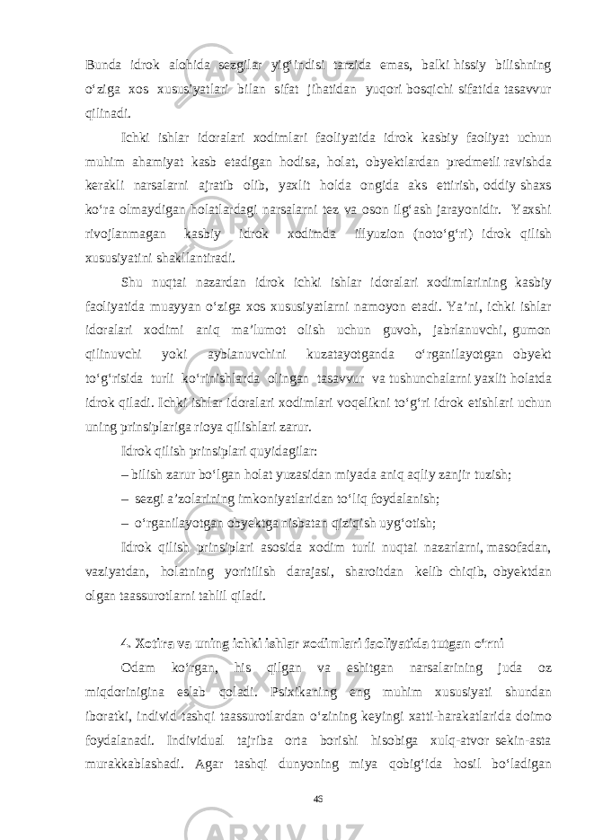 Bunda idrok alohida sezgilar yig‘indisi tarzida emas, balki hissiy bilishning o‘ziga xos xususiyatlari bilan sifat jihatidan yuqori bosqichi sifatida tasavvur qilinadi. Ichki ishlar idoralari xodimlari faoliyatida idrok kasbiy faoliyat uchun muhim ahamiyat kasb etadigan hodisa, holat, obyektlardan predmetli ravishda kerakli narsalarni ajratib olib, yaxlit holda ongida aks ettirish, oddiy shaxs ko‘ra olmaydigan holatlardagi narsalarni tez va oson ilg‘ash jarayonidir. Yaxshi rivojlanmagan kasbiy idrok xodimda illyuzion (noto‘g‘ri) idrok qilish xususiyatini shakllantiradi. Shu nuqtai nazardan idrok ichki ishlar idoralari xodimlarining kasbiy faoliyatida muayyan o‘ziga xos xususiyatlarni namoyon etadi. Ya’ni, ichki ishlar idoralari xodimi aniq ma’lumot olish uchun guvoh, jabrlanuvchi, gumon qilinuvchi yoki ayblanuvchini kuzatayotganda o‘rganilayotgan obyekt to‘g‘risida turli ko‘rinishlarda olingan tasavvur va tushunchalarni yaxlit holatda idrok qiladi. Ichki ishlar idoralari xodimlari voqelikni to‘g‘ri idrok etishlari uchun uning prinsiplariga rioya qilishlari zarur. Idrok qilish prinsiplari quyidagilar: – bilish zarur bo‘lgan holat yuzasidan miyada aniq aqliy zanjir tuzish; – sezgi a’zolarining imkoniyatlaridan to‘liq foydalanish; – o‘rganilayotgan obyektga nisbatan qiziqish uyg‘otish; Idrok qilish prinsiplari asosida xodim turli nuqtai nazarlarni, masofadan, vaziyatdan, holatning yoritilish darajasi, sharoitdan kelib chiqib, obyektdan olgan taassurotlarni tahlil qiladi. 4. Xotira va uning ichki ishlar xodimlari faoliyatida tutgan o‘rni Odam ko‘rgan, his qilgan va eshitgan narsalarining juda oz miqdorinigina eslab qoladi. Psixikaning eng muhim xususiyati shundan iboratki, individ tashqi taassurotlardan o‘zining keyingi xatti-harakatlarida doimo foydalanadi. Individual tajriba orta borishi hisobiga xulq-atvor sekin-asta murakkablashadi. Agar tashqi dunyoning miya qobig‘ida hosil bo‘ladigan 46 