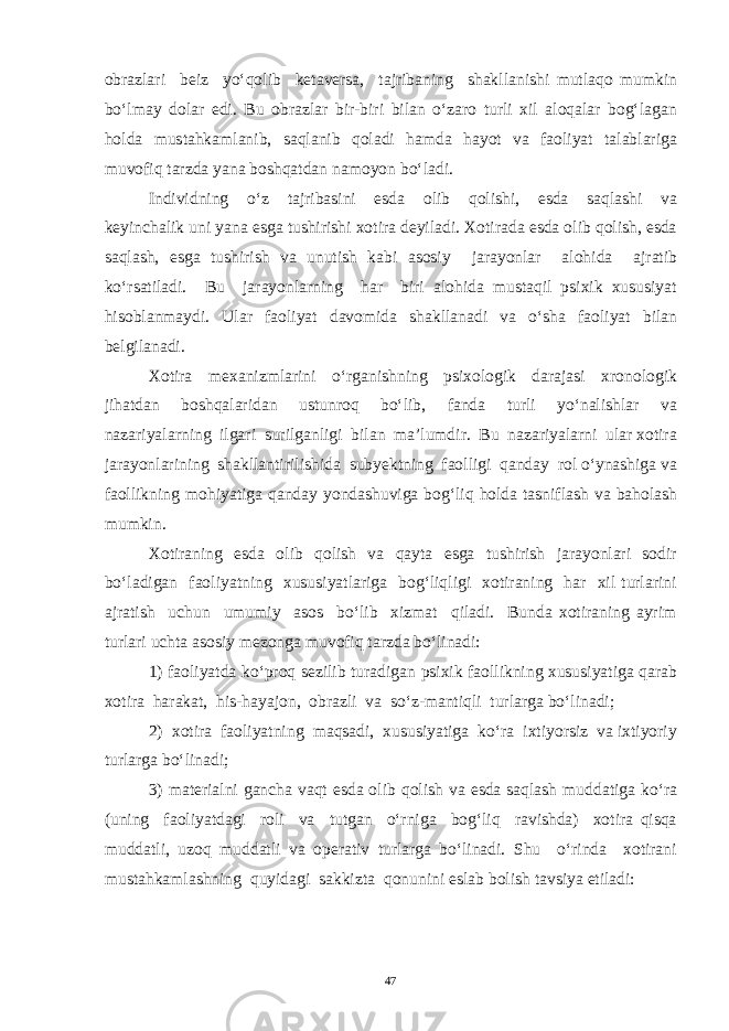 obrazlari beiz yo‘qolib ketaversa, tajribaning shakllanishi mutlaqo mumkin bo‘lmay dolar edi. Bu obrazlar bir-biri bilan o‘zaro turli xil aloqalar bog‘lagan holda mustahkamlanib, saqlanib qoladi hamda hayot va faoliyat talablariga muvofiq tarzda yana boshqatdan namoyon bo‘ladi. Individning o‘z tajribasini esda olib qolishi, esda saqlashi va keyinchalik uni yana esga tushirishi xotira deyiladi. Xotirada esda olib qolish, esda saqlash, esga tushirish va unutish kabi asosiy jarayonlar alohida ajratib ko‘rsatiladi. Bu jarayonlarning har biri alohida mustaqil psixik xususiyat hisoblanmaydi. Ular faoliyat davomida shakllanadi va o‘sha faoliyat bilan belgilanadi. Xotira mexanizmlarini o‘rganishning psixologik darajasi xronologik jihatdan boshqalaridan ustunroq bo‘lib, fanda turli yo‘nalishlar va nazariyalarning ilgari surilganligi bilan ma’lumdir. Bu nazariyalarni ular xotira jarayonlarining shakllantirilishida subyektning faolligi qanday rol o‘ynashiga va faollikning mohiyatiga qanday yondashuviga bog‘liq holda tasniflash va baholash mumkin. Xotiraning esda olib qolish va qayta esga tushirish jarayonlari sodir bo‘ladigan faoliyatning xususiyatlariga bog‘liqligi xotiraning har xil turlarini ajratish uchun umumiy asos bo‘lib xizmat qiladi. Bunda xotiraning ayrim turlari uchta asosiy mezonga muvofiq tarzda bo‘linadi: 1) faoliyatda ko‘proq sezilib turadigan psixik faollikning xususiyatiga qarab xotira harakat, his-hayajon, obrazli va so‘z-mantiqli turlarga bo‘linadi; 2) xotira faoliyatning maqsadi, xususiyatiga ko‘ra ixtiyorsiz va ixtiyoriy turlarga bo‘linadi; 3) materialni gancha vaqt esda olib qolish va esda saqlash muddatiga ko‘ra (uning faoliyatdagi roli va tutgan o‘rniga bog‘liq ravishda) xotira qisqa muddatli, uzoq muddatli va operativ turlarga bo‘linadi. Shu o‘rinda xotirani mustahkamlashning quyidagi sakkizta qonunini eslab bolish tavsiya etiladi: 47 