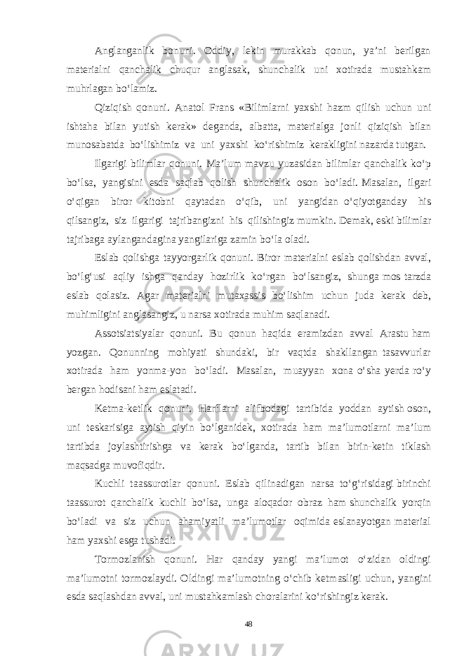 Anglanganlik bonuni. Oddiy, lekin murakkab qonun, ya’ni berilgan materialni qanchalik chuqur anglasak, shunchalik uni xotirada mustahkam muhrlagan bo‘lamiz. Qiziqish qonuni. Anatol Frans «Bilimlarni yaxshi hazm qilish uchun uni ishtaha bilan yutish kerak» deganda, albatta, materialga jonli qiziqish bilan munosabatda bo‘lishimiz va uni yaxshi ko‘rishimiz kerakligini nazarda tutgan. Ilgarigi bilimlar qonuni. Ma’lum mavzu yuzasidan bilimlar qanchalik ko‘p bo‘lsa, yangisini esda saqlab qolish shunchalik oson bo‘ladi. Masalan, ilgari o‘qigan biror kitobni qaytadan o‘qib, uni yangidan o‘qiyotganday his qilsangiz, siz ilgarigi tajribangizni his qilishingiz mumkin. Demak, eski bilimlar tajribaga aylangandagina yangilariga zamin bo‘la oladi. Eslab qolishga tayyorgarlik qonuni. Biror materialni eslab qolishdan avval, bo‘lg‘usi aqliy ishga qanday hozirlik ko‘rgan bo‘lsangiz, shunga mos tarzda eslab qolasiz. Agar materialni mutaxassis bo‘lishim uchun juda kerak deb, muhimligini anglasangiz, u narsa xotirada muhim saqlanadi. Assotsiatsiyalar qonuni. Bu qonun haqida eramizdan avval Arastu ham yozgan. Qonunning mohiyati shundaki, bir vaqtda shakllangan tasavvurlar xotirada ham yonma-yon bo‘ladi. Masalan, muayyan xona o‘sha yerda ro‘y bergan hodisani ham eslatadi. Ketma-ketlik qonuni. Harflarni alifbodagi tartibida yoddan aytish oson, uni teskarisiga aytish qiyin bo‘lganidek, xotirada ham ma’lumotlarni ma’lum tartibda joylashtirishga va kerak bo‘lganda, tartib bilan birin-ketin tiklash maqsadga muvofiqdir. Kuchli taassurotlar qonuni. Eslab qilinadigan narsa to‘g‘risidagi birinchi taassurot qanchalik kuchli bo‘lsa, unga aloqador obraz ham shunchalik yorqin bo‘ladi va siz uchun ahamiyatli ma’lumotlar oqimida eslanayotgan material ham yaxshi esga tushadi. Tormozlanish qonuni. Har qanday yangi ma’lumot o‘zidan oldingi ma’lumotni tormozlaydi. Oldingi ma’lumotning o‘chib ketmasligi uchun, yangini esda saqlashdan avval, uni mustahkamlash choralarini ko‘rishingiz kerak. 48 