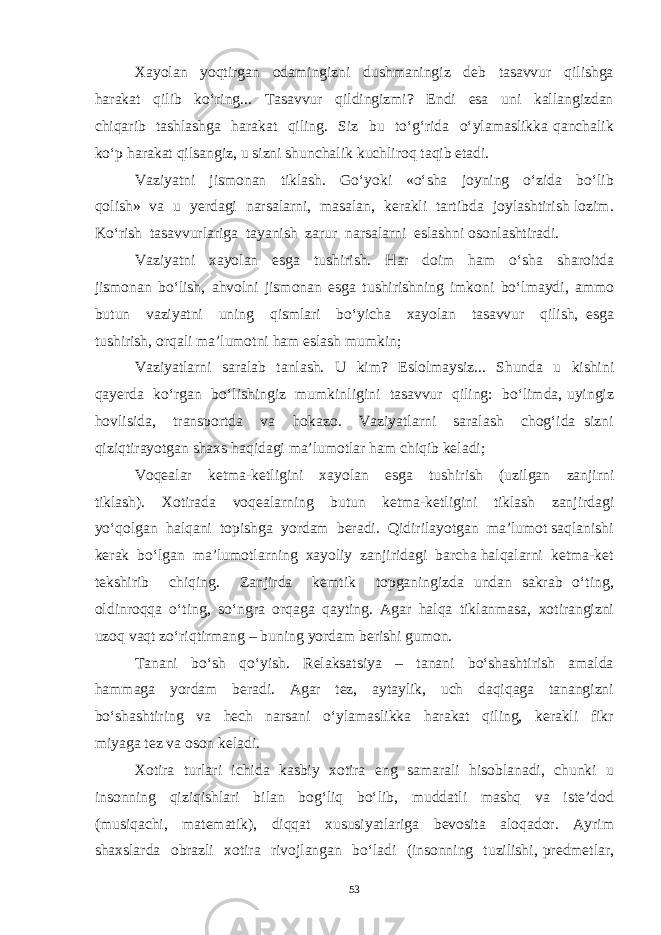 Xayolan yoqtirgan odamingizni dushmaningiz deb tasavvur qilishga harakat qilib ko‘ring... Tasavvur qildingizmi? Endi esa uni kallangizdan chiqarib tashlashga harakat qiling. Siz bu to‘g‘rida o‘ylamaslikka qanchalik ko‘p harakat qilsangiz, u sizni shunchalik kuchliroq taqib etadi. Vaziyatni jismonan tiklash. Go‘yoki «o‘sha joyning o‘zida bo‘lib qolish» va u yerdagi narsalarni, masalan, kerakli tartibda joylashtirish lozim. Ko‘rish tasavvurlariga tayanish zarur narsalarni eslashni osonlashtiradi. Vaziyatni xayolan esga tushirish. Har doim ham o‘sha sharoitda jismonan bo‘lish, ahvolni jismonan esga tushirishning imkoni bo‘lmaydi, ammo butun vaziyatni uning qismlari bo‘yicha xayolan tasavvur qilish, esga tushirish, orqali ma’lumotni ham eslash mumkin; Vaziyatlarni saralab tanlash. U kim? Eslolmaysiz... Shunda u kishini qayerda ko‘rgan bo‘lishingiz mumkinligini tasavvur qiling: bo‘limda, uyingiz hovlisida, transportda va hokazo. Vaziyatlarni saralash chog‘ida sizni qiziqtirayotgan shaxs haqidagi ma’lumotlar ham chiqib keladi; Voqealar ketma-ketligini xayolan esga tushirish (uzilgan zanjirni tiklash). Xotirada voqealarning butun ketma-ketligini tiklash zanjirdagi yo‘qolgan halqani topishga yordam beradi. Qidirilayotgan ma’lumot saqlanishi kerak bo‘lgan ma’lumotlarning xayoliy zanjiridagi barcha halqalarni ketma-ket tekshirib chiqing. Zanjirda kemtik topganingizda undan sakrab o‘ting, oldinroqqa o‘ting, so‘ngra orqaga qayting. Agar halqa tiklanmasa, xotirangizni uzoq vaqt zo‘riqtirmang – buning yordam berishi gumon. Tanani bo‘sh qo‘yish. Relaksatsiya – tanani bo‘shashtirish amalda hammaga yordam beradi. Agar tez, aytaylik, uch daqiqaga tanangizni bo‘shashtiring va hech narsani o‘ylamaslikka harakat qiling, kerakli fikr miyaga tez va oson keladi. Xotira turlari ichida kasbiy xotira eng samarali hisoblanadi, chunki u insonning qiziqishlari bilan bog‘liq bo‘lib, muddatli mashq va iste’dod (musiqachi, matematik), diqqat xususiyatlariga bevosita aloqador. Ayrim shaxslarda obrazli xotira rivojlangan bo‘ladi (insonning tuzilishi, predmetlar, 53 