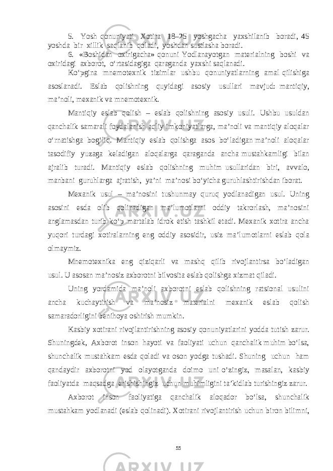 5. Yosh qonuniyati Xotira 18–25 yoshgacha yaxshilanib boradi, 45 yoshda bir xillik saqlanib qoladi, yoshdan sustlasha boradi. 6. «Boshidan oxirigacha» qonuni Yodlanayotgan materialning boshi va oxiridagi axborot, o‘rtasidagiga qaraganda yaxshi saqlanadi. Ko‘pgina mnemotexnik tizimlar ushbu qonuniyatlarning amal qilishiga asoslanadi. Eslab qolishning quyidagi asosiy usullari mavjud: mantiqiy, ma’noli, mexanik va mnemotexnik. Mantiqiy eslab qolish – eslab qolishning asosiy usuli. Ushbu usuldan qanchalik samarali foydalanish aqliy imkoniyatlarga, ma’noli va mantiqiy aloqalar o‘rnatishga bog‘liq. Mantiqiy eslab qolishga asos bo‘ladigan ma’noli aloqalar tasodifiy yuzaga keladigan aloqalarga qaraganda ancha mustahkamligi bilan ajralib turadi. Mantiqiy eslab qolishning muhim usullaridan biri, avvalo, manbani guruhlarga ajratish, ya’ni ma’nosi bo‘yicha guruhlashtirishdan iborat. Mexanik usul – ma’nosini tushunmay quruq yodlanadigan usul. Uning asosini esda olib qolinadigan ma’lumotlarni oddiy takrorlash, ma’nosini anglamasdan turib ko‘p martalab idrok etish tashkil etadi. Mexanik xotira ancha yuqori turdagi xotiralarning eng oddiy asosidir, usiz ma’lumotlarni eslab qola olmaymiz. Mnemotexnika eng qiziqarli va mashq qilib rivojlantirsa bo‘ladigan usul. U asosan ma’nosiz axborotni bilvosita eslab qolishga xizmat qiladi. Uning yordamida ma’noli axborotni eslab qolishning ratsional usulini ancha kuchaytirish va ma’nosiz materialni mexanik eslab qolish samaradorligini benihoya oshirish mumkin. Kasbiy xotirani rivojlantirishning asosiy qonuniyatlarini yodda tutish zarur. Shuningdek, Axborot inson hayoti va faoliyati uchun qanchalik muhim bo‘lsa, shunchalik mustahkam esda qoladi va oson yodga tushadi. Shuning uchun ham qandaydir axborotni yod olayotganda doimo uni o‘zingiz, masalan, kasbiy faoliyatda maqsadga erishishingiz uchun muhimligini ta’kidlab turishingiz zarur. Axborot inson faoliyatiga qanchalik aloqador bo‘lsa, shunchalik mustahkam yodlanadi (eslab qolinadi). Xotirani rivojlantirish uchun biron bilimni, 55 