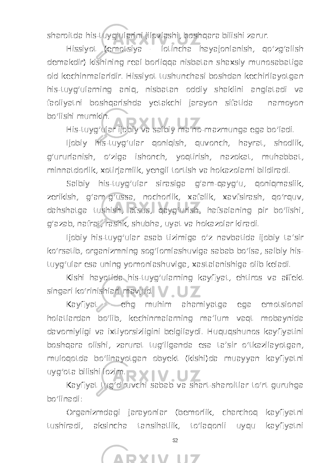 sharoitda his-tuyg‘ularini jilovlashi, boshqara bilishi zarur. Hissiyot (emotsiya – lotincha hayajonlanish, qo‘zg‘alish demakdir) kishining real borliqqa nisbatan shaxsiy munosabatiga oid kechinmalaridir. Hissiyot tushunchasi boshdan kechirilayotgan his-tuyg‘ularning aniq, nisbatan oddiy shaklini anglatadi va faoliyatni boshqarishda yetakchi jarayon sifatida namoyon bo‘lishi mumkin. His-tuyg‘ular ijobiy va salbiy ma’no-mazmunga ega bo‘ladi. Ijobiy his-tuyg‘ular qoniqish, quvonch, hayrat, shodlik, g‘ururlanish, o‘ziga ishonch, yoqtirish, nazokat, muhabbat, minnatdorlik, xotirjamlik, yengil tortish va hokazolarni bildiradi. Salbiy his-tuyg‘ular sirasiga g‘am-qayg‘u, qoniqmaslik, zerikish, g‘am-g‘ussa, nochorlik, xafalik, xavfsirash, qo‘rquv, dahshatga tushish, afsus, qayg‘urish, hafsalaning pir bo‘lishi, g‘azab, nafrat, rashk, shubha, uyat va hokazolar kiradi. Ijobiy his-tuyg‘ular asab tizimiga o‘z navbatida ijobiy ta’sir ko‘rsatib, organizmning sog‘lomlashuviga sabab bo‘lsa, salbiy his- tuyg‘ular esa uning yomonlashuviga, xastalanishiga olib keladi. Kishi hayotida his-tuyg‘ularning kayfiyat, ehtiros va affekt singari ko‘rinishlari mavjud. Kayfiyat – eng muhim ahamiyatga ega emotsional holatlardan bo‘lib, kechinmalarning ma’lum vaqt mobaynida davomiyligi va ixtiyorsizligini belgilaydi. Huquqshunos kayfiyatini boshqara olishi, zarurat tug‘ilganda esa ta’sir o‘tkazilayotgan, muloqotda bo‘linayotgan obyekt (kishi)da muayyan kayfiyatni uyg‘ota bilishi lozim. Kayfiyat tug‘diruvchi sabab va shart-sharoitlar to‘rt guruhga bo‘linadi: Organizmdagi jarayonlar (bemorlik, charchoq kayfiyatni tushiradi, aksincha tansihatlik, to‘laqonli uyqu kayfiyatni 62 