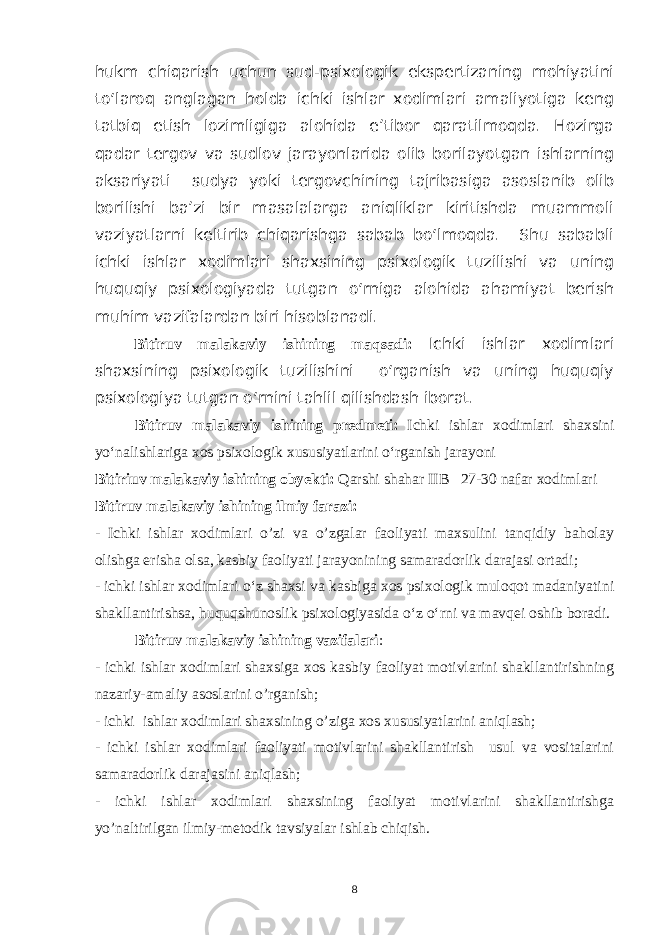 hukm chiqarish uchun sud-psixologik ekspertizaning mohiyatini to‘laroq anglagan holda ichki ishlar xodimlari amaliyotiga keng tatbiq etish lozimligiga alohida e’tibor qaratilmoqda. Hozirga qadar tergov va sudlov jarayonlarida olib borilayotgan ishlarning aksariyati sudya yoki tergovchining tajribasiga asoslanib olib borilishi ba’zi bir masalalarga aniqliklar kiritishda muammoli vaziyatlarni keltirib chiqarishga sabab bo‘lmoqda. Shu sababli ichki ishlar xodimlari shaxsining psixologik tuzilishi va uning huquqiy psixologiyada tutgan o‘rniga alohida ahamiyat berish muhim vazifalardan biri hisoblanadi. Bitiruv malakaviy ishining maqsadi: Ichki ishlar xodimlari shaxsining psixologik tuzilishini o‘rganish va uning huquqiy psixologiya tutgan o‘rnini tahlil qilishdash iborat. Bitiruv malakaviy ishining predmeti: Ichki ishlar xodimlari shaxsini yo‘nalishlariga xos psixologik xususiyatlarini o‘rganish jarayoni Bitiriuv malakaviy ishining obyekti: Qarshi shahar IIB 27-30 nafar xodimlari Bitiruv malakaviy ishining ilmiy farazi: - Ichki ishlar xodimlari o’zi va o’zgalar faoliyati maxsulini tanqidiy baholay olishga erisha olsa, kasbiy faoliyati jarayonining samaradorlik darajasi ortadi; - ichki ishlar xodimlari o‘z shaxsi va kasbiga xos psixologik muloqot madaniyatini shakllantirishsa, huquqshunoslik psixologiyasida o‘z o‘rni va mavqei oshib boradi. Bitiruv malakaviy ishining vazifalari : - ichki ishlar xodimlari shaxsiga xos kasbiy faoliyat motivlarini shakllantirishning nazariy-amaliy asoslarini o’rganish; - ichki ishlar xodimlari shaxsining o’ziga xos xususiyatlarini aniqlash; - ichki ishlar xodimlari faoliyati motivlarini shakllantirish usul va vositalarini samaradorlik darajasini aniqlash; - ichki ishlar xodimlari shaxsining faoliyat motivlarini shakllantirishga yo’naltirilgan ilmiy-metodik tavsiyalar ishlab chiqish. 8 