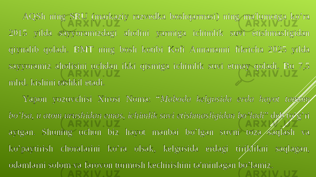 AQSh ning SRU (markaziy razvedka boshqarmasi) ning ma&#39;lumotga ko’ra 2015 yilda sayyoramizdagi aholini yarmiga ichimlik suvi etishmasligidan qiynalib qoladi. BMT ning bosh kotibi Kofi Annananni fikricha 2025 yilda sayyoramiz aholisini uchdan ikki qismiga ichimlik suvi etmay qoladi. Bu 7,5 mlrd. kishini tashkil etadi. Yapon yozuvchisi Xirosi Noma: “ Maboda kelgusida erda hayot tamom bo’lsa, u atom urushidan emas, ichimlik suvi etishmasligidan bo’ladi ” deb to’ g’ ri aytgan. Shuning uchun biz hayot manbai bo’lgan suvni toza saqlash va ko’paytirish choralarini ko’ra olsak, kelgusida erdagi tiriklikni saqlagan, odamlarni solom va farovon turmush kechirishini ta&#39;minlagan bo’lamiz. 