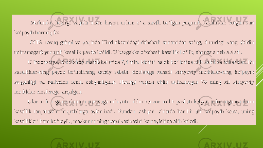  Ma&#39;lumki, hozirgi vaqtda inson hayoti uchun o’ta xavfli bo’lgan yuqumli kasalliklar borgan sari ko’payib bormoqda: OITS, tovuq grippi va yaqinda Hind okeanidagi dahshatli sunamidan so’ng, 4 turdagi yangi (oldin uchramagan) yuqumli kasallik paydo bo’ldi. U bezgakka o’xshash kasallik bo’lib, shungata deb ataladi. U Indoneziya, Xindixitoy mamlakatlarida 7,4 mln. kishini halok bo’lishiga olib keldi va hokazolar. Bu kasalliklar-ning paydo bo’lishining asosiy sababi biosferaga zaharli kimyoviy moddalar-ning ko’payib ketganligi va radiosion fonni oshganligidir. Hozirgi vaqtda oldin uchramagan 70 ming xil kimyoviy moddalar biosferaga tarqalgan. Ular tirik organizmlarni mutasiyaga uchratib, oldin beozor bo’lib yashab kelgan mikroorganizmlarni kasallik tarqatuvchi miqroblarga aylantiradi. Bundan tashqari tabiatda har bir tur ko’payib ketsa, uning kasalliklari ham ko’payib, mazkur turning populyasiyasini kamayishiga olib keladi. 