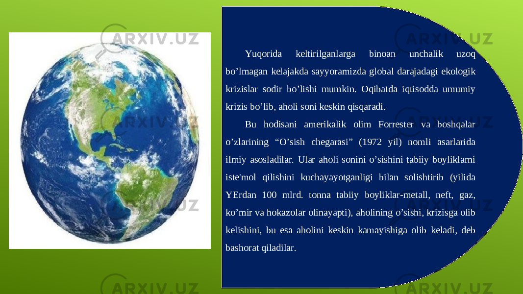 Yuqorida keltirilganlarga binoan unchalik uzoq bo’lmagan kelajakda sayyoramizda global darajadagi ekologik krizislar sodir bo’lishi mumkin. Oqibatda iqtisodda umumiy krizis bo’lib, aholi soni keskin qisqaradi. Bu hodisani amerikalik olim Forrester va boshqalar o’zlarining “O’sish chegarasi” (1972 yil) nomli asarlarida ilmiy asosladilar. Ular aholi sonini o’sishini tabiiy boyliklarni iste&#39;mol qilishini kuchayayotganligi bilan solishtirib (yilida YErdan 100 mlrd. tonna tabiiy boyliklar-metall, neft, gaz, ko’mir va hokazolar olinayapti), aholining o’sishi, krizisga olib kelishini, bu esa aholini keskin kamayishiga olib keladi, deb bashorat qiladilar. 