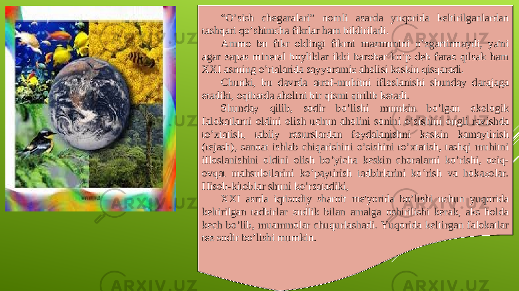 “ O’sish chegaralari” nomli asarda yuqorida keltirilganlardan tashqari qo’shimcha fikrlar ham bildiriladi. Ammo bu fikr oldingi fikrni mazmunini o’zgartirmaydi, ya&#39;ni agar zapas mineral boyliklar ikki barobar ko’p deb faraz qilsak ham XXI asrning o’rtalarida sayyoramiz aholisi keskin qisqaradi. Chunki, bu davrda atrof-muhitni ifloslanishi shunday darajaga etadiki, oqibatda aholini bir qismi qirilib ketadi. Shunday qilib, sodir bo’lishi mumkin bo’lgan ekologik falokatlarni oldini olish uchun aholini sonini o’sishini ongli ravishda to’xtatish, tabiiy resurslardan foydalanishni keskin kamaytirish (tejash), sanoat ishlab chiqarishini o’sishini to’xtatish, tashqi muhitni ifloslanishini oldini olish bo’yicha keskin choralarni ko’rishi, oziq- ovqat mahsulotlarini ko’paytirish tadbirlarini ko’rish va hokazolar. Hisob-kitoblar shuni ko’rsatadiki, XXI asrda iqtisodiy sharoit me&#39;yorida bo’lishi uchun yuqorida keltirilgan tadbirlar zudlik bilan amalga oshirilishi kerak, aks holda kech bo’lib, muammolar chuqurlashadi. Yuqorida keltirgan falokatlar tez sodir bo’lishi mumkin.     