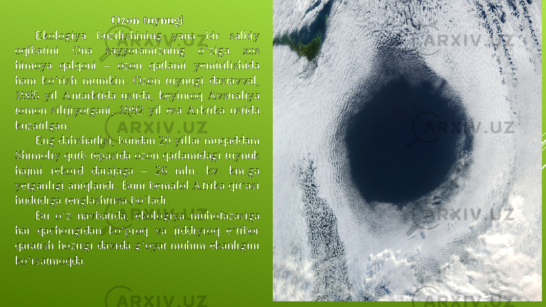 Ozon tuynugi Ekologiya buzilishining yana bir salbiy oqibatini Ona sayyoramizning o‘ziga xos himoya qalqoni – ozon qatlami yemirilishida ham ko‘rish mumkin. Ozon tuynugi dastavval, 1985 yil Antarktida ustida, keyinroq Avstraliya tomon silijiyotgani, 1992 yil esa Arktika ustida kuzatilgan. Eng dahshatlisi, bundan 20 yillar muqaddam Shimoliy qutb tepasida ozon qatlamidagi tuynuk hajmi rekord darajaga – 26 mln. kv. km.ga yetganligi aniqlandi. Buni bemalol Afrika qit’asi hududiga tenglashtirsa bo‘ladi. Bu o‘z navbatida, ekologiya muhofazasiga har qachongidan ko‘proq va jiddiyroq e’tibor qaratish hozirgi davrda g‘oyat muhim ekanligini ko‘rsatmoqda. 