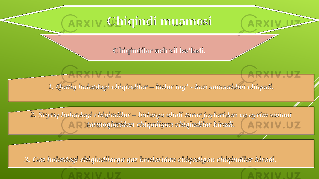 Chiqindi muamosi Chiqindilar uch xil bo’ladi. 1. Qattiq holatdagi chiqindilar – bular tog’ - kon sanoatidan chiqadi. 2. Suyuq holatdagi chiqindilar – bularga aholi turar joylaridan va ayrim sanoat tarmoqlaridan chiqadigan chiqindilar kiradi. 3. Gaz holatdagi chiqindilarga gaz konlaridan chiqadigan chiqindilar kiradi. 