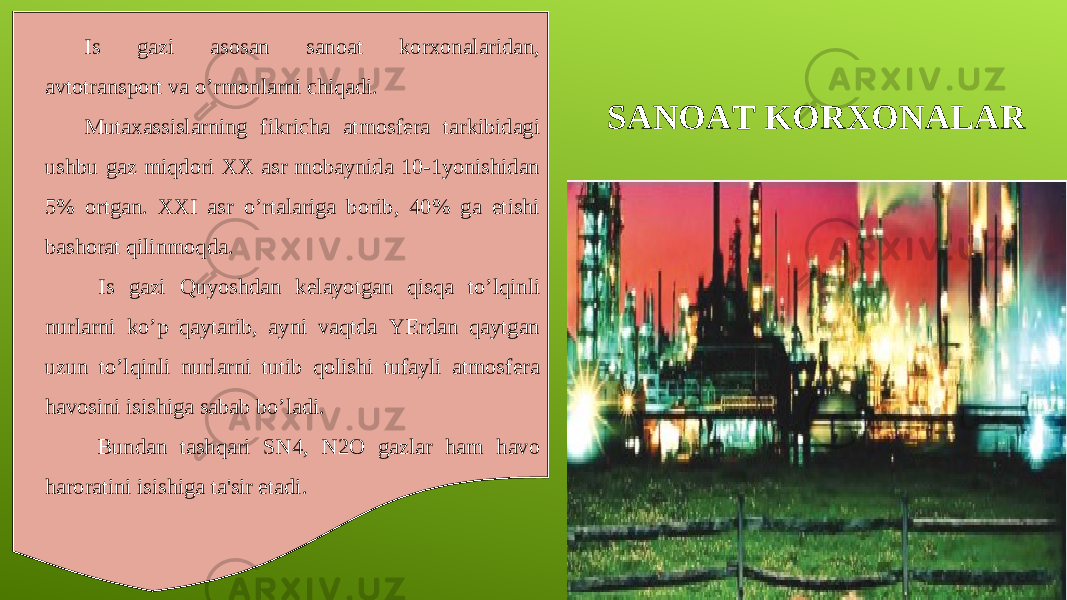 SANOAT KORXONALARIs gazi asosan sanoat korxonalaridan, avtotransport va o’rmonlarni chiqadi. Mutaxassislarning fikricha atmosfera tarkibidagi ushbu gaz miqdori XX asr mobaynida 10-1yonishidan 5% ortgan. XXI asr o’rtalariga borib, 40% ga etishi bashorat qilinmoqda. Is gazi Quyoshdan kelayotgan qisqa to’lqinli nurlarni ko’p qaytarib, ayni vaqtda YErdan qaytgan uzun to’lqinli nurlarni tutib qolishi tufayli atmosfera havosini isishiga sabab bo’ladi. Bundan tashqari SN4, N2O gazlar ham havo haroratini isishiga ta&#39;sir etadi. 