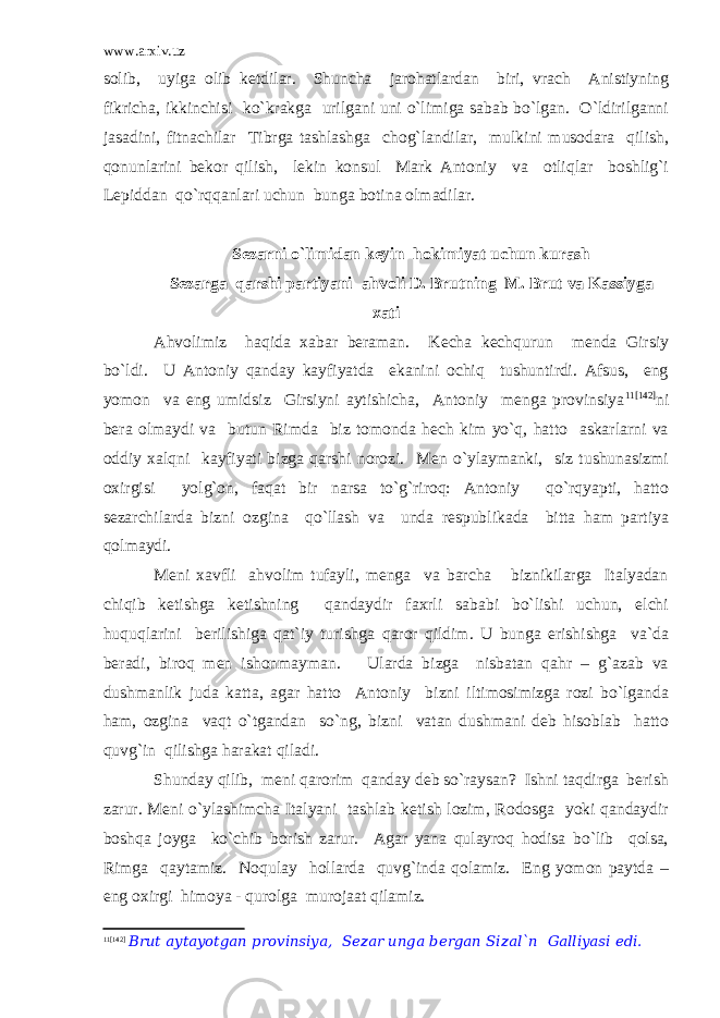 www.arxiv.uz solib, uyiga olib ketdilar. Shuncha jarohatlardan biri, vrach Anistiyning fikricha, ikkinchisi ko`krakga urilgani uni o`limiga sabab bo`lgan. O`ldirilganni jasadini, fitnachilar Tibrga tashlashga chog`landilar, mulkini musodara qilish, qonunlarini bekor qilish, lekin konsul Mark Antoniy va otliqlar boshlig`i Lepiddan qo`rqqanlari uchun bunga botina olmadilar. Sezarni o`limidan keyin hokimiyat uchun kurash Sezarga qarshi partiyani ahvoli D. Brutning M. Brut va Kassiyga xati Ahvolimiz haqida xabar beraman. Kecha kechqurun menda Girsiy bo`ldi. U Antoniy qanday kayfiyatda ekanini ochiq tushuntirdi. Afsus, eng yomon va eng umidsiz Girsiyni aytishicha, Antoniy menga provinsiya 11 [142] ni bera olmaydi va butun Rimda biz tomonda hech kim yo`q, hatto askarlarni va oddiy xalqni kayfiyati bizga qarshi norozi. Men o`ylaymanki, siz tushunasizmi oxirgisi yolg`on, faqat bir narsa to`g`riroq: Antoniy qo`rqyapti, hatto sezarchilarda bizni ozgina qo`llash va unda respublikada bitta ham partiya qolmaydi. Meni xavfli ahvolim tufayli, menga va barcha biznikilarga Italyadan chiqib ketishga ketishning qandaydir faxrli sababi bo`lishi uchun, elchi huquqlarini berilishiga qat`iy turishga qaror qildim. U bunga erishishga va`da beradi, biroq men ishonmayman. Ularda bizga nisbatan qahr – g`azab va dushmanlik juda katta, agar hatto Antoniy bizni iltimosimizga rozi bo`lganda ham, ozgina vaqt o`tgandan so`ng, bizni vatan dushmani deb hisoblab hatto quvg`in qilishga harakat qiladi. Shunday qilib, meni qarorim qanday deb so`raysan? Ishni taqdirga berish zarur. Meni o`ylashimcha Italyani tashlab ketish lozim, Rodosga yoki qandaydir boshqa joyga ko`chib borish zarur. Agar yana qulayroq hodisa bo`lib qolsa, Rimga qaytamiz. Noqulay hollarda quvg`inda qolamiz. Eng yomon paytda – eng oxirgi himoya - qurolga murojaat qilamiz. 11 [142] Brut aytayotgan provinsiya, Sezar unga bergan Sizal`n Galliyasi edi. 