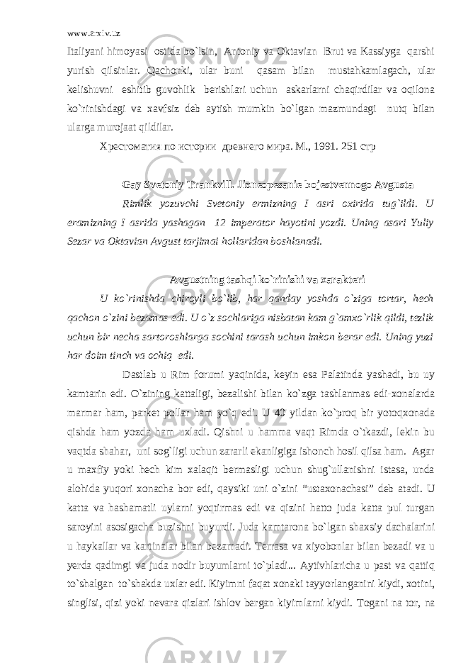 www.arxiv.uz Italiyani himoyasi ostida bo`lsin, Antoniy va Oktavian Brut va Kassiyga qarshi yurish qilsinlar. Qachonki, ular buni qasam bilan mustahkamlagach, ular kelishuvni eshitib guvohlik berishlari uchun askarlarni chaqirdilar va oqilona ko`rinishdagi va xavfsiz deb aytish mumkin bo`lgan mazmundagi nutq bilan ularga murojaat qildilar. Хрестоматия по истории древнего мира. М ., 1991. 251 стр Gay Svetoniy Trankvill. Jizneopesanie bojestvennogo Avgusta Rimlik yozuvchi Svetoniy ermizning I asri oxirida tug`ildi. U eramizning I asrida yashagan 12 imperator hayotini yozdi. Uning asari Yuliy Sezar va Oktavian Avgust tarjimai hollaridan boshlanadi. Avgustning tashqi ko`rinishi va xarakteri U ko`rinishda chiroyli bo`lib, har qanday yoshda o`ziga tortar, hech qachon o`zini bezamas edi. U o`z sochlariga nisbatan kam g`amxo`rlik qildi, tezlik uchun bir necha sartoroshlarga sochini tarash uchun imkon berar edi. Uning yuzi har doim tinch va ochiq edi. Dastlab u Rim forumi yaqinida, keyin esa Palatinda yashadi, bu uy kamtarin edi. O`zining kattaligi, bezalishi bilan ko`zga tashlanmas edi-xonalarda marmar ham, parket pollar ham yo`q edi. U 40 yildan ko`proq bir yotoqxonada qishda ham yozda ham uxladi. Qishni u hamma vaqt Rimda o`tkazdi, lekin bu vaqtda shahar, uni sog`ligi uchun zararli ekanligiga ishonch hosil qilsa ham. Agar u maxfiy yoki hech kim xalaqit bermasligi uchun shug`ullanishni istasa, unda alohida yuqori xonacha bor edi, qaysiki uni o`zini “ustaxonachasi” deb atadi. U katta va hashamatli uylarni yoqtirmas edi va qizini hatto juda katta pul turgan saroyini asosigacha buzishni buyurdi. Juda kamtarona bo`lgan shaxsiy dachalarini u haykallar va kartinalar bilan bezamadi. Terrasa va xiyobonlar bilan bezadi va u yerda qadimgi va juda nodir buyumlarni to`pladi... Aytivhlaricha u past va qattiq to`shalgan to`shakda uxlar edi. Kiyimni faqat xonaki tayyorlanganini kiydi, xotini, singlisi, qizi yoki nevara qizlari ishlov bergan kiyimlarni kiydi. Togani na tor, na 