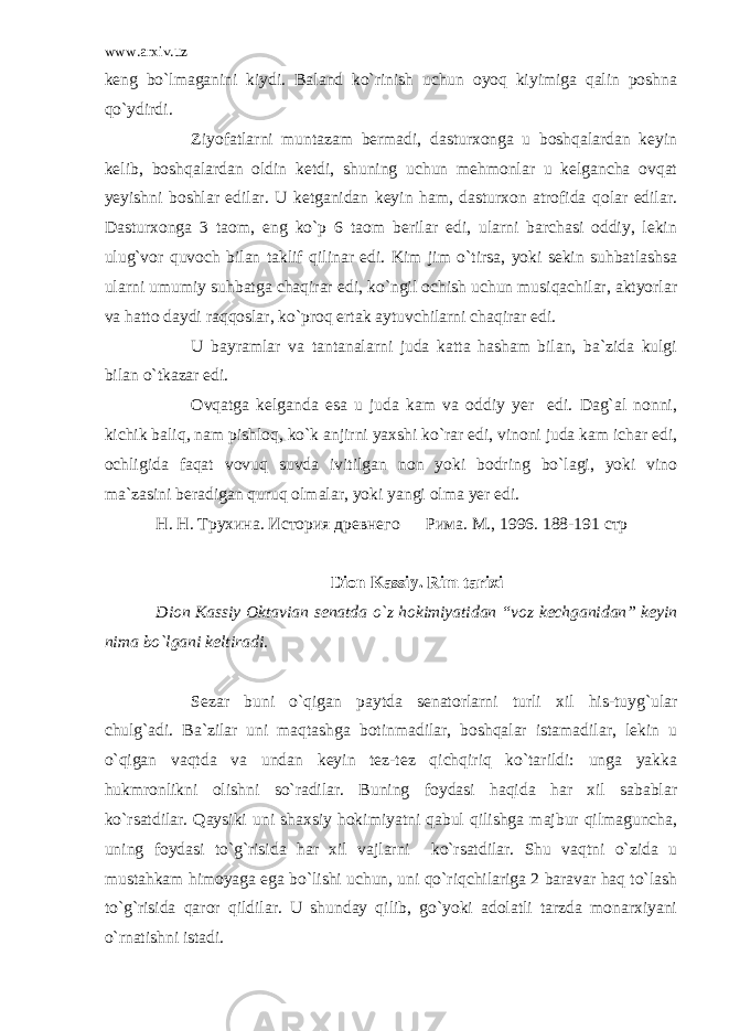 www.arxiv.uz keng bo`lmaganini kiydi. Baland ko`rinish uchun oyoq kiyimiga qalin poshna qo`ydirdi. Ziyofatlarni muntazam bermadi, dasturxonga u boshqalardan keyin kelib, boshqalardan oldin ketdi, shuning uchun mehmonlar u kelgancha ovqat yeyishni boshlar edilar. U ketganidan keyin ham, dasturxon atrofida qolar edilar. Dasturxonga 3 taom, eng ko`p 6 taom berilar edi, ularni barchasi oddiy, lekin ulug`vor quvoch bilan taklif qilinar edi. Kim jim o`tirsa, yoki sekin suhbatlashsa ularni umumiy suhbatga chaqirar edi, ko`ngil ochish uchun musiqachilar, aktyorlar va hatto daydi raqqoslar, ko`proq ertak aytuvchilarni chaqirar edi. U bayramlar va tantanalarni juda katta hasham bilan, ba`zida kulgi bilan o`tkazar edi. Ovqatga kelganda esa u juda kam va oddiy yer edi. Dag`al nonni, kichik baliq, nam pishloq, ko`k anjirni yaxshi ko`rar edi, vinoni juda kam ichar edi, ochligida faqat vovuq suvda ivitilgan non yoki bodring bo`lagi, yoki vino ma`zasini beradigan quruq olmalar, yoki yangi olma yer edi. H . H . Трухина. История древнего Рима. M ., 1996. 188-191 стр Dion Kassiy . Rim tarixi Dion Kassiy Oktavian senatda o ` z hokimiyatidan “ voz kechganidan ” keyin nima bo ` lgani keltiradi . Sezar buni o`qigan paytda senatorlarni turli xil his-tuyg`ular chulg`adi. Ba`zilar uni maqtashga botinmadilar, boshqalar istamadilar, lekin u o`qigan vaqtda va undan keyin tez-tez qichqiriq ko`tarildi: unga yakka hukmronlikni olishni so`radilar. Buning foydasi haqida har xil sabablar ko`rsatdilar. Qaysiki uni shaxsiy hokimiyatni qabul qilishga majbur qilmaguncha, uning foydasi to`g`risida har xil vajlarni ko`rsatdilar. Shu vaqtni o`zida u mustahkam himoyaga ega bo`lishi uchun, uni qo`riqchilariga 2 baravar haq to`lash to`g`risida qaror qildilar. U shunday qilib, go`yoki adolatli tarzda monarxiyani o`rnatishni istadi. 