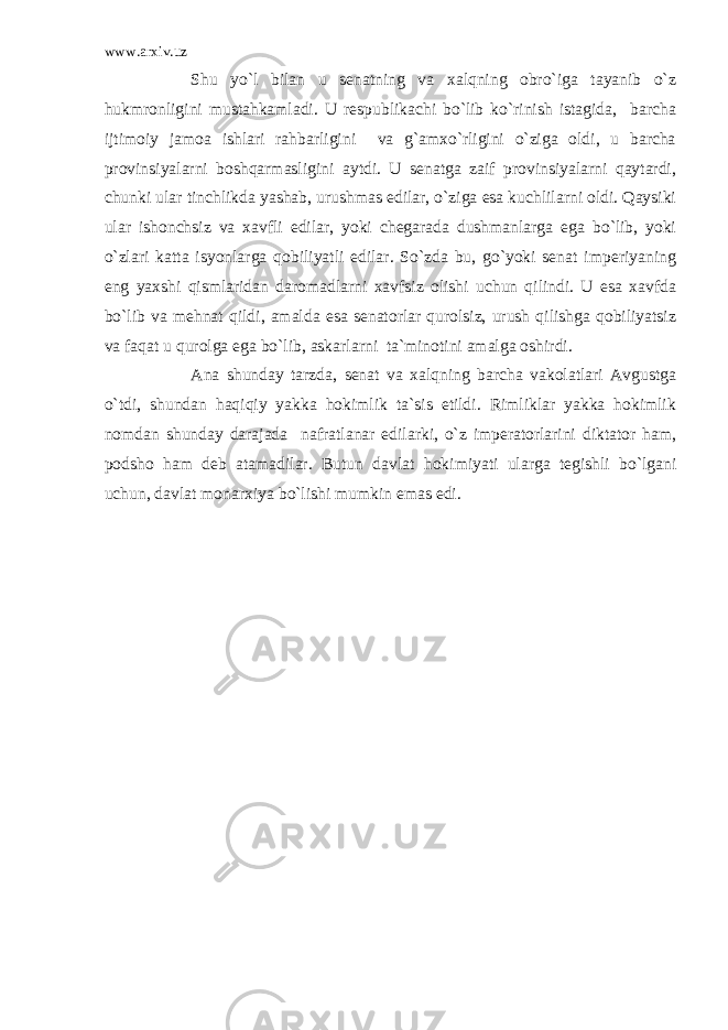 www.arxiv.uz Shu yo`l bilan u senatning va xalqning obro`iga tayanib o`z hukmronligini mustahkamladi. U respublikachi bo`lib ko`rinish istagida, barcha ijtimoiy jamoa ishlari rahbarligini va g`amxo`rligini o`ziga oldi, u barcha provinsiyalarni boshqarmasligini aytdi. U senatga zaif provinsiyalarni qaytardi, chunki ular tinchlikda yashab, urushmas edilar, o`ziga esa kuchlilarni oldi. Qaysiki ular ishonchsiz va xavfli edilar, yoki chegarada dushmanlarga ega bo`lib, yoki o`zlari katta isyonlarga qobiliyatli edilar. So`zda bu, go`yoki senat imperiyaning eng yaxshi qismlaridan daromadlarni xavfsiz olishi uchun qilindi. U esa xavfda bo`lib va mehnat qildi, amalda esa senatorlar qurolsiz, urush qilishga qobiliyatsiz va faqat u qurolga ega bo`lib, askarlarni ta`minotini amalga oshirdi. Ana shunday tarzda, senat va xalqning barcha vakolatlari Avgustga o`tdi, shundan haqiqiy yakka hokimlik ta`sis etildi. Rimliklar yakka hokimlik nomdan shunday darajada nafratlanar edilarki, o`z imperatorlarini diktator ham, podsho ham deb atamadilar. Butun davlat hokimiyati ularga tegishli bo`lgani uchun, davlat monarxiya bo`lishi mumkin emas edi. 