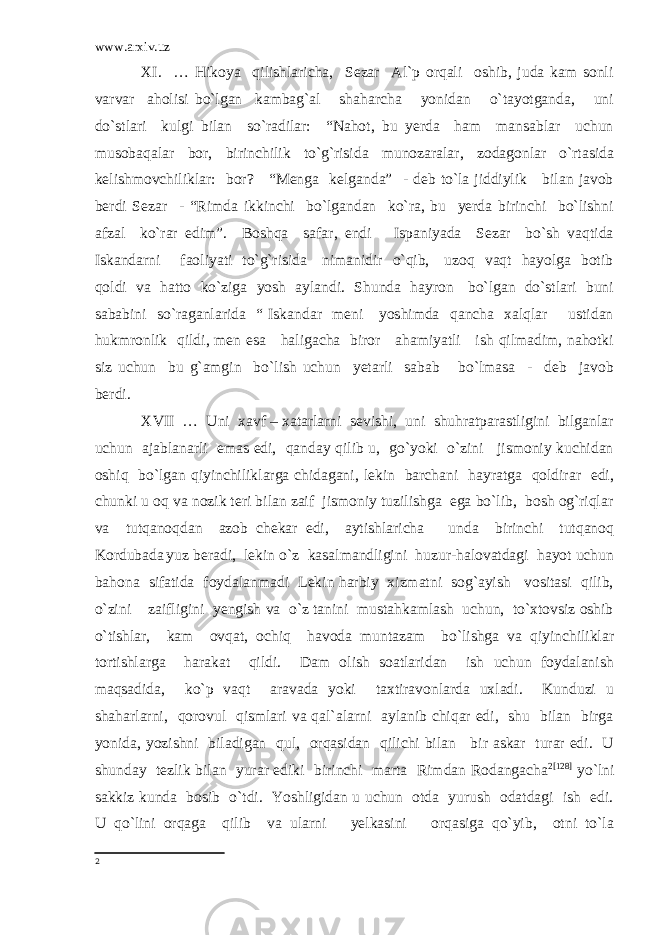 www.arxiv.uz XI. … Hikoya qilishlaricha, Sezar Al`p orqali oshib, juda kam sonli varvar aholisi bo`lgan kambag`al shaharcha yonidan o`tayotganda, uni do`stlari kulgi bilan so`radilar: “Nahot, bu yerda ham mansablar uchun musobaqalar bor, birinchilik to`g`risida munozaralar, zodagonlar o`rtasida kelishmovchiliklar: bor? “Menga kelganda” - deb to`la jiddiylik bilan javob berdi Sezar - “Rimda ikkinchi bo`lgandan ko`ra, bu yerda birinchi bo`lishni afzal ko`rar edim”. Boshqa safar, endi Ispaniyada Sezar bo`sh vaqtida Iskandarni faoliyati to`g`risida nimanidir o`qib, uzoq vaqt hayolga botib qoldi va hatto ko`ziga yosh aylandi. Shunda hayron bo`lgan do`stlari buni sababini so`raganlarida “ Iskandar meni yoshimda qancha xalqlar ustidan hukmronlik qildi, men esa haligacha biror ahamiyatli ish qilmadim, nahotki siz uchun bu g`amgin bo`lish uchun yetarli sabab bo`lmasa - deb javob berdi. XVII … Uni xavf – xatarlarni sevishi, uni shuhratparastligini bilganlar uchun ajablanarli emas edi, qanday qilib u, go`yoki o`zini jismoniy kuchidan oshiq bo`lgan qiyinchiliklarga chidagani, lekin barchani hayratga qoldirar edi, chunki u oq va nozik teri bilan zaif jismoniy tuzilishga ega bo`lib, bosh og`riqlar va tutqanoqdan azob chekar edi, aytishlaricha unda birinchi tutqanoq Kordubada yuz beradi, lekin o`z kasalmandligini huzur-halovatdagi hayot uchun bahona sifatida foydalanmadi Lekin harbiy xizmatni sog`ayish vositasi qilib, o`zini zaifligini yengish va o`z tanini mustahkamlash uchun, to`xtovsiz oshib o`tishlar, kam ovqat, ochiq havoda muntazam bo`lishga va qiyinchiliklar tortishlarga harakat qildi. Dam olish soatlaridan ish uchun foydalanish maqsadida, ko`p vaqt aravada yoki taxtiravonlarda uxladi. Kunduzi u shaharlarni, qorovul qismlari va qal`alarni aylanib chiqar edi, shu bilan birga yonida, yozishni biladigan qul, orqasidan qilichi bilan bir askar turar edi. U shunday tezlik bilan yurar ediki birinchi marta Rimdan Rodangacha 2 [128] yo`lni sakkiz kunda bosib o`tdi. Yoshligidan u uchun otda yurush odatdagi ish edi. U qo`lini orqaga qilib va ularni yelkasini orqasiga qo`yib, otni to`la 2 