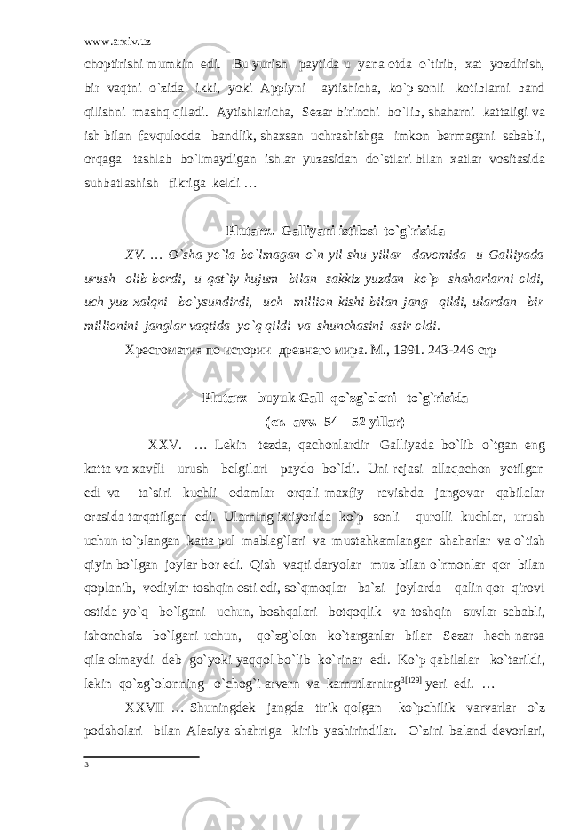 www.arxiv.uz choptirishi mumkin edi. Bu yurish paytida u yana otda o`tirib, xat yozdirish, bir vaqtni o`zida ikki, yoki Appiyni aytishicha, ko`p sonli kotiblarni band qilishni mashq qiladi. Aytishlaricha, Sezar birinchi bo`lib, shaharni kattaligi va ish bilan favqulodda bandlik, shaxsan uchrashishga imkon bermagani sababli, orqaga tashlab bo`lmaydigan ishlar yuzasidan do`stlari bilan xatlar vositasida suhbatlashish fikriga keldi … Plutarx. Galliyani istilosi to`g`risida XV. … O`sha yo`la bo`lmagan o`n yil shu yillar davomida u Galliyada urush olib bordi, u qat`iy hujum bilan sakkiz yuzdan ko`p shaharlarni oldi, uch yuz xalqni bo`ysundirdi, uch million kishi bilan jang qildi, ulardan bir millionini janglar vaqtida yo`q qildi va shunchasini asir oldi. Хрестоматия по истории древнего мира. М ., 1991. 243-246 стр Plutarx buyuk Gall qo`zg`oloni to`g`risida (er. avv. 54 – 52 yillar) XXV. … Lekin tezda, qachonlardir Galliyada bo`lib o`tgan eng katta va xavfli urush belgilari paydo bo`ldi. Uni rejasi allaqachon yetilgan edi va ta`siri kuchli odamlar orqali maxfiy ravishda jangovar qabilalar orasida tarqatilgan edi. Ularning ixtiyorida ko`p sonli qurolli kuchlar, urush uchun to`plangan katta pul mablag`lari va mustahkamlangan shaharlar va o`tish qiyin bo`lgan joylar bor edi. Qish vaqti daryolar muz bilan o`rmonlar qor bilan qoplanib, vodiylar toshqin osti edi, so`qmoqlar ba`zi joylarda qalin qor qirovi ostida yo`q bo`lgani uchun, boshqalari botqoqlik va toshqin suvlar sababli, ishonchsiz bo`lgani uchun, qo`zg`olon ko`targanlar bilan Sezar hech narsa qila olmaydi deb go`yoki yaqqol bo`lib ko`rinar edi. Ko`p qabilalar ko`tarildi, lekin qo`zg`olonning o`chog`i arvern va karnutlarning 3 [129] yeri edi. … XXVII … Shuningdek jangda tirik qolgan ko`pchilik varvarlar o`z podsholari bilan Aleziya shahriga kirib yashirindilar. O`zini baland devorlari, 3 