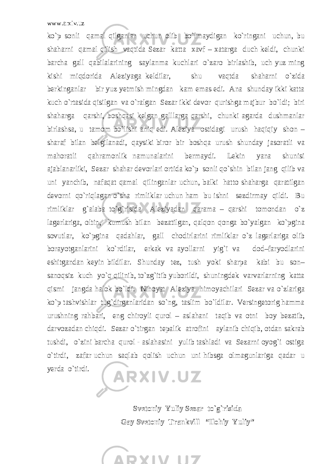www.arxiv.uz ko`p sonli qamal qilganlar uchun olib bo`lmaydigan ko`ringani uchun, bu shaharni qamal qilish vaqtida Sezar katta xavf – xatarga duch keldi, chunki barcha gall qabilalarining saylanma kuchlari o`zaro birlashib, uch yuz ming kishi miqdorida Aleziyaga keldilar, shu vaqtda shaharni o`zida berkinganlar bir yuz yetmish mingdan kam emas edi. Ana shunday ikki katta kuch o`rtasida qisilgan va o`ralgan Sezar ikki devor qurishga majbur bo`ldi; biri shaharga qarshi, boshqasi kelgan galllarga qarshi, chunki agarda dushmanlar birlashsa, u tamom bo`lishi aniq edi. Aleziya ostidagi urush haqiqiy shon – sharaf bilan belgilanadi, qaysiki biror bir boshqa urush shunday jasoratli va mahoratli qahramonlik namunalarini bermaydi. Lekin yana shunisi ajablanarliki, Sezar shahar devorlari ortida ko`p sonli qo`shin bilan jang qilib va uni yanchib, nafaqat qamal qilinganlar uchun, balki hatto shaharga qaratilgan devorni qo`riqlagan o`sha rimliklar uchun ham bu ishni sezdirmay qildi. Bu rimliklar g`alaba to`g`risida Aleziyadan qarama – qarshi tomondan o`z lagerlariga, oltin, kumush bilan bezatilgan, qalqon qonga bo`yalgan ko`pgina sovutlar, ko`pgina qadahlar, gall chodirlarini rimliklar o`z lagerlariga olib borayotganlarini ko`rdilar, erkak va ayollarni yig`i va dod–faryodlarini eshitgandan keyin bildilar. Shunday tez, tush yoki sharpa kabi bu son– sanoqsiz kuch yo`q qilinib, to`zg`itib yuborildi, shuningdek varvarlarning katta qismi jangda halok bo`ldi. Nihoyat Aleziya himoyachilari Sezar va o`zlariga ko`p tashvishlar tug`dirganlaridan so`ng, taslim bo`ldilar. Versingetorig hamma urushning rahbari, eng chiroyli qurol – aslahani taqib va otni boy bezatib, darvozadan chiqdi. Sezar o`tirgan tepalik atrofini aylanib chiqib, otdan sakrab tushdi, o`zini barcha qurol - aslahasini yulib tashladi va Sezarni oyog`i ostiga o`tirdi, zafar uchun saqlab qolish uchun uni hibsga olmagunlariga qadar u yerda o`tirdi. Svetoniy Yuliy Sezar to`g`risida Gay Svetoniy Trankvill “Ilohiy Yuliy” 