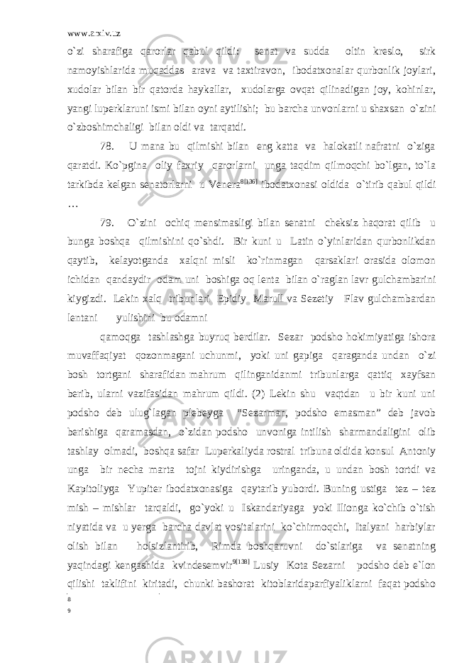 www.arxiv.uz o`zi sharafiga qarorlar qabul qildi: senat va sudda oltin kreslo, sirk namoyishlarida muqaddas arava va taxtiravon, ibodatxonalar qurbonlik joylari, xudolar bilan bir qatorda haykallar, xudolarga ovqat qilinadigan joy, kohinlar, yangi luperklaruni ismi bilan oyni aytilishi; bu barcha unvonlarni u shaxsan o`zini o`zboshimchaligi bilan oldi va tarqatdi. 78. U mana bu qilmishi bilan eng katta va halokatli nafratni o`ziga qaratdi. Ko`pgina oliy faxriy qarorlarni unga taqdim qilmoqchi bo`lgan, to`la tarkibda kelgan senatorlarni u Venera 8 [136] ibodatxonasi oldida o`tirib qabul qildi … 79. O`zini ochiq mensimasligi bilan senatni cheksiz haqorat qilib u bunga boshqa qilmishini qo`shdi. Bir kuni u Latin o`yinlaridan qurbonlikdan qaytib, kelayotganda xalqni misli ko`rinmagan qarsaklari orasida olomon ichidan qandaydir odam uni boshiga oq lenta bilan o`raglan lavr gulchambarini kiygizdi. Lekin xalq tribunlari Epidiy Marull va Sezetiy Flav gulchambardan lentani yulishini bu odamni qamoqga tashlashga buyruq berdilar. Sezar podsho hokimiyatiga ishora muvaffaqiyat qozonmagani uchunmi, yoki uni gapiga qaraganda undan o`zi bosh tortgani sharafidan mahrum qilinganidanmi tribunlarga qattiq xayfsan berib, ularni vazifasidan mahrum qildi. (2) Lekin shu vaqtdan u bir kuni uni podsho deb ulug`lagan plebeyga “Sezarman, podsho emasman” deb javob berishiga qaramasdan, o`zidan podsho unvoniga intilish sharmandaligini olib tashlay olmadi, boshqa safar Luperkaliyda rostral tribuna oldida konsul Antoniy unga bir necha marta tojni kiydirishga uringanda, u undan bosh tortdi va Kapitoliyga Yupiter ibodatxonasiga qaytarib yubordi. Buning ustiga tez – tez mish – mishlar tarqaldi, go`yoki u Iskandariyaga yoki Ilionga ko`chib o`tish niyatida va u yerga barcha davlat vositalarini ko`chirmoqchi, Italyani harbiylar olish bilan holsizlantirib, Rimda boshqaruvni do`stlariga va senatning yaqindagi kengashida kvindesemvir 9 [138] Lusiy Kota Sezarni podsho deb e`lon qilishi taklifini kiritadi, chunki bashorat kitoblaridaparfiyaliklarni faqat podsho 8 9 