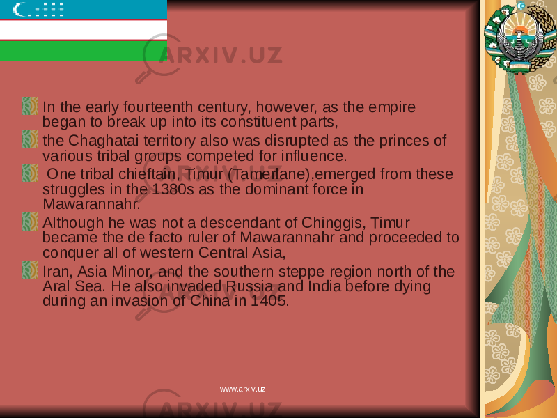 In the early fourteenth century, however, as the empire began to break up into its constituent parts, the Chaghatai territory also was disrupted as the princes of various tribal groups competed for influence. One tribal chieftain, Timur (Tamerlane),emerged from these struggles in the 1380s as the dominant force in Mawarannahr. Although he was not a descendant of Chinggis, Timur became the de facto ruler of Mawarannahr and proceeded to conquer all of western Central Asia, Iran, Asia Minor, and the southern steppe region north of the Aral Sea. He also invaded Russia and India before dying during an invasion of China in 1405. www.arxiv.uz 