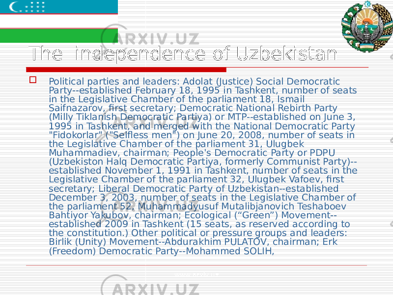 The independence of Uzbekistan  Political parties and leaders: Adolat (Justice) Social Democratic Party--established February 18, 1995 in Tashkent, number of seats in the Legislative Chamber of the parliament 18, Ismail Saifnazarov, first secretary; Democratic National Rebirth Party (Milly Tiklanish Democratic Partiya) or MTP--established on June 3, 1995 in Tashkent, and merged with the National Democratic Party &#34;Fidokorlar&#34; (&#34;Selfless men&#34;) on June 20, 2008, number of seats in the Legislative Chamber of the parliament 31, Ulugbek Muhammadiev, chairman; People&#39;s Democratic Party or PDPU (Uzbekiston Halq Democratic Partiya, formerly Communist Party)-- established November 1, 1991 in Tashkent, number of seats in the Legislative Chamber of the parliament 32, Ulugbek Vafoev, first secretary; Liberal Democratic Party of Uzbekistan--established December 3, 2003, number of seats in the Legislative Chamber of the parliament 52, Muhammadyusuf Mutalibjanovich Teshaboev Bahtiyor Yakubov, chairman; Ecological (“Green”) Movement-- established 2009 in Tashkent (15 seats, as reserved according to the constitution.) Other political or pressure groups and leaders: Birlik (Unity) Movement--Abdurakhim PULATOV, chairman; Erk (Freedom) Democratic Party--Mohammed SOLIH, www.arxiv.uz 