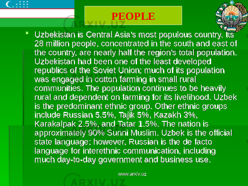  Uzbekistan is Central Asia&#39;s most populous country. Its Uzbekistan is Central Asia&#39;s most populous country. Its 28 million people, concentrated in the south and east of 28 million people, concentrated in the south and east of the country, are nearly half the region&#39;s total population. the country, are nearly half the region&#39;s total population. Uzbekistan had been one of the least developed Uzbekistan had been one of the least developed republics of the Soviet Union; much of its population republics of the Soviet Union; much of its population was engaged in cotton farming in small rural was engaged in cotton farming in small rural communities. The population continues to be heavily communities. The population continues to be heavily rural and dependent on farming for its livelihood. Uzbek rural and dependent on farming for its livelihood. Uzbek is the predominant ethnic group. Other ethnic groups is the predominant ethnic group. Other ethnic groups include Russian 5.5%, Tajik 5%, Kazakh 3%, include Russian 5.5%, Tajik 5%, Kazakh 3%, Karakalpak 2.5%, and Tatar 1.5%. The nation is Karakalpak 2.5%, and Tatar 1.5%. The nation is approximately 90% Sunni Muslim. Uzbek is the official approximately 90% Sunni Muslim. Uzbek is the official state language; however, Russian is the de facto state language; however, Russian is the de facto language for interethnic communication, including language for interethnic communication, including much day-to-day government and business use.much day-to-day government and business use. PEOPLE www.arxiv.uzwww.arxiv.uz 