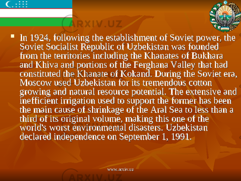  In 1924, following the establishment of Soviet power, the In 1924, following the establishment of Soviet power, the Soviet Socialist Republic of Uzbekistan was founded Soviet Socialist Republic of Uzbekistan was founded from the territories including the Khanates of Bukhara from the territories including the Khanates of Bukhara and Khiva and portions of the Ferghana Valley that had and Khiva and portions of the Ferghana Valley that had constituted the Khanate of Kokand. During the Soviet era, constituted the Khanate of Kokand. During the Soviet era, Moscow used Uzbekistan for its tremendous cotton Moscow used Uzbekistan for its tremendous cotton growing and natural resource potential. The extensive and growing and natural resource potential. The extensive and inefficient irrigation used to support the former has been inefficient irrigation used to support the former has been the main cause of shrinkage of the Aral Sea to less than a the main cause of shrinkage of the Aral Sea to less than a third of its original volume, making this one of the third of its original volume, making this one of the world&#39;s worst environmental disasters. Uzbekistan world&#39;s worst environmental disasters. Uzbekistan declared independence on September 1, 1991.declared independence on September 1, 1991. www.arxiv.uzwww.arxiv.uz 