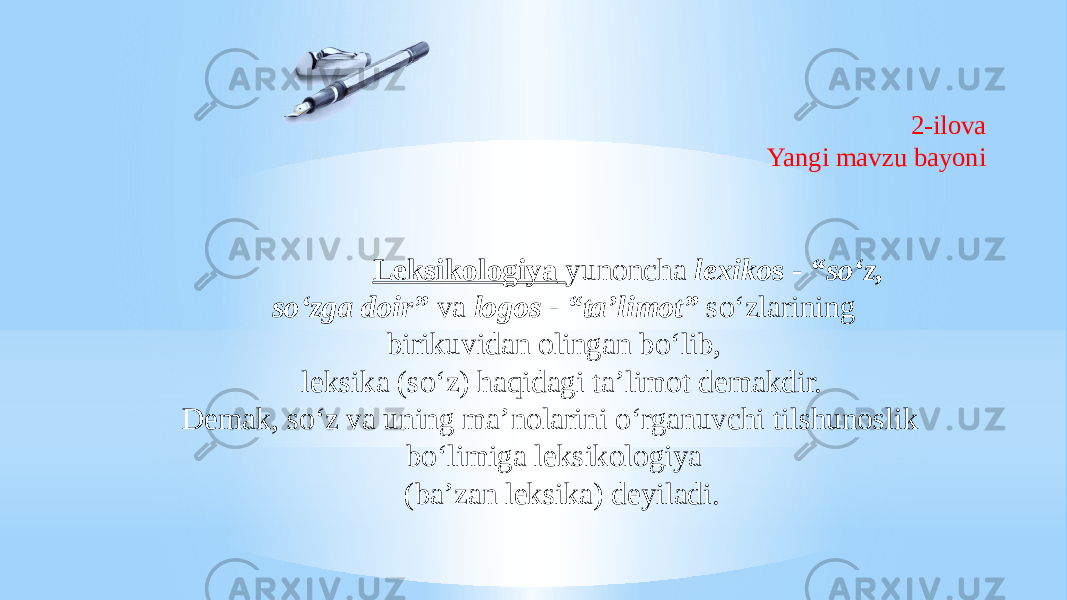 2-ilova Yangi mavzu bayoni Leksikologiya yunoncha lexiko s - “so‘z, so‘zga doir” va logos - “ta’limot” so‘zlarining birikuvidan olingan bo‘lib, leksika (so‘z) haqidagi ta’limot demakdir. Demak, so‘z va uning ma’nolarini o‘rganuvchi tilshunoslik bo‘limiga leksikologiya (ba’zan leksika) deyiladi. 